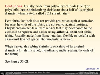 Heat Shrink   Usually made from poly-vinyl chloride (PVC) or polyolefin,  heat shrink  tubing shrinks to about half of its original diameter when heated; called a 2:1 shrink ratio. Heat shrink by itself does not provide protection against corrosion, because the ends of the tubing are not sealed against moisture. Chrysler recommends all wire repairs that may be exposed to the elements be repaired and sealed using  adhesive - lined  heat shrink tubing. Usually made from flame-retardant flexible polyolefin with an internal layer of special thermoplastic adhesive. When heated, this tubing shrinks to one-third of its original diameter (3:1 shrink ratio), the adhesive melts, sealing the ends of the tubing. See Figure 35–21. Continued 