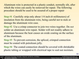 Aluminum wire is protected in a plastic conduit, normally slit, after which the wires can easily be removed for repair. The following procedure should be used to be assured of a proper repair Step #1  Carefully strip only about 1/4 inch (6 millimeters) of insulation from the aluminum wire, being careful not to nick or damage the aluminum wire case. Step #2  Use a crimp connector to join two wires together. Do  not  solder an aluminum wire repair. Solder will not readily adhere to aluminum because the heat causes an oxide coating on the surface of the aluminum. Step #3  To prevent corrosion, the spliced, crimped connection must be coated with petroleum jelly. Step #4  The coated connection should be covered with shrinkable plastic tubing or wrapped with electrical tape to seal out moisture. 