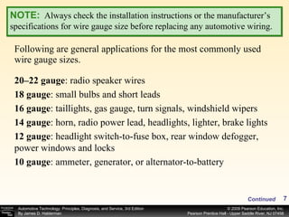 Following are general applications for the most commonly used wire gauge sizes. NOTE:   Always check the installation instructions or the manufacturer’s specifications for wire gauge size before replacing any automotive wiring. 20–22 gauge : radio speaker wires 18 gauge : small bulbs and short leads 16 gauge : taillights, gas gauge, turn signals, windshield wipers 14 gauge : horn, radio power lead, headlights, lighter, brake lights 12 gauge : headlight switch-to-fuse box, rear window defogger, power windows and locks 10 gauge : ammeter, generator, or alternator-to-battery Continued 