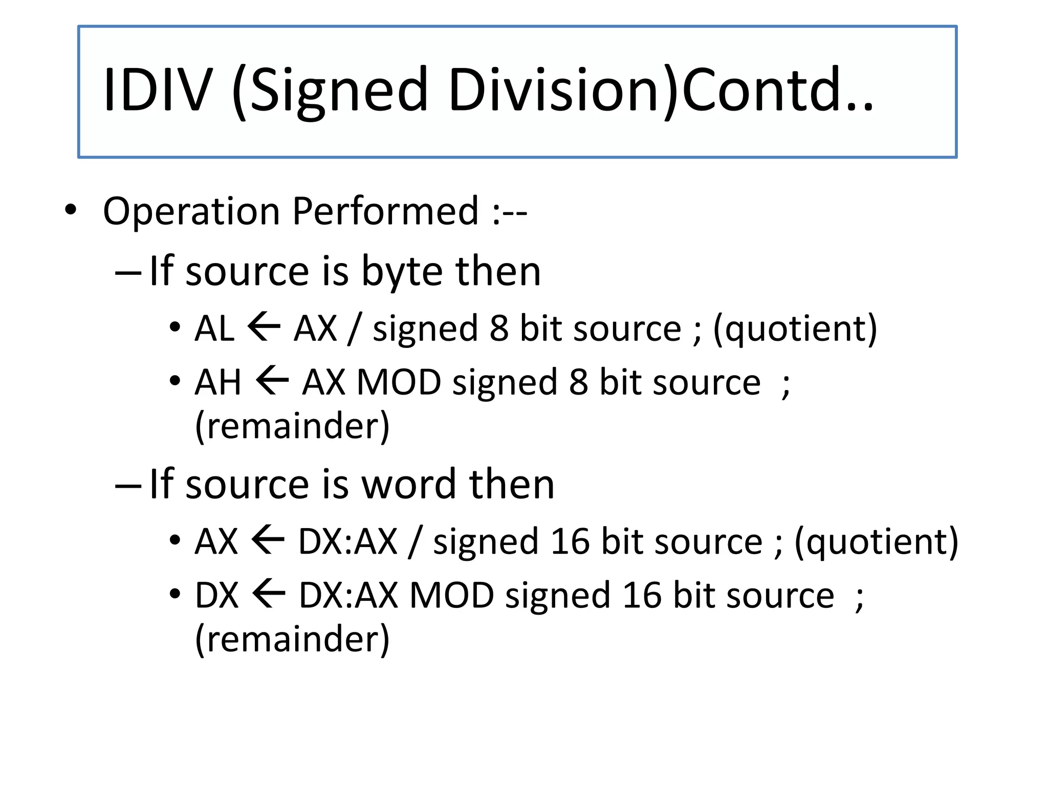 • Operation Performed :--
–If source is byte then
• AL  AX / signed 8 bit source ; (quotient)
• AH  AX MOD signed 8 bit source ;
(remainder)
–If source is word then
• AX  DX:AX / signed 16 bit source ; (quotient)
• DX  DX:AX MOD signed 16 bit source ;
(remainder)
IDIV (Signed Division)Contd..
 