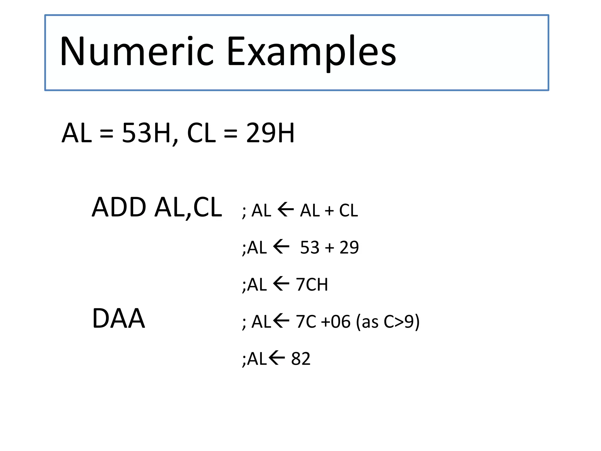 Numeric Examples
AL = 53H, CL = 29H
ADD AL,CL ; AL  AL + CL
;AL  53 + 29
;AL  7CH
DAA ; AL 7C +06 (as C>9)
;AL 82
 