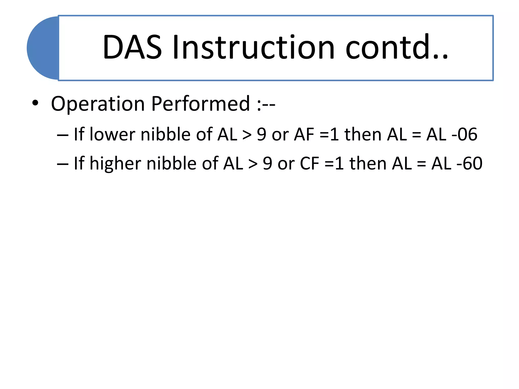 DAS Instruction contd..
• Operation Performed :--
– If lower nibble of AL > 9 or AF =1 then AL = AL -06
– If higher nibble of AL > 9 or CF =1 then AL = AL -60
 