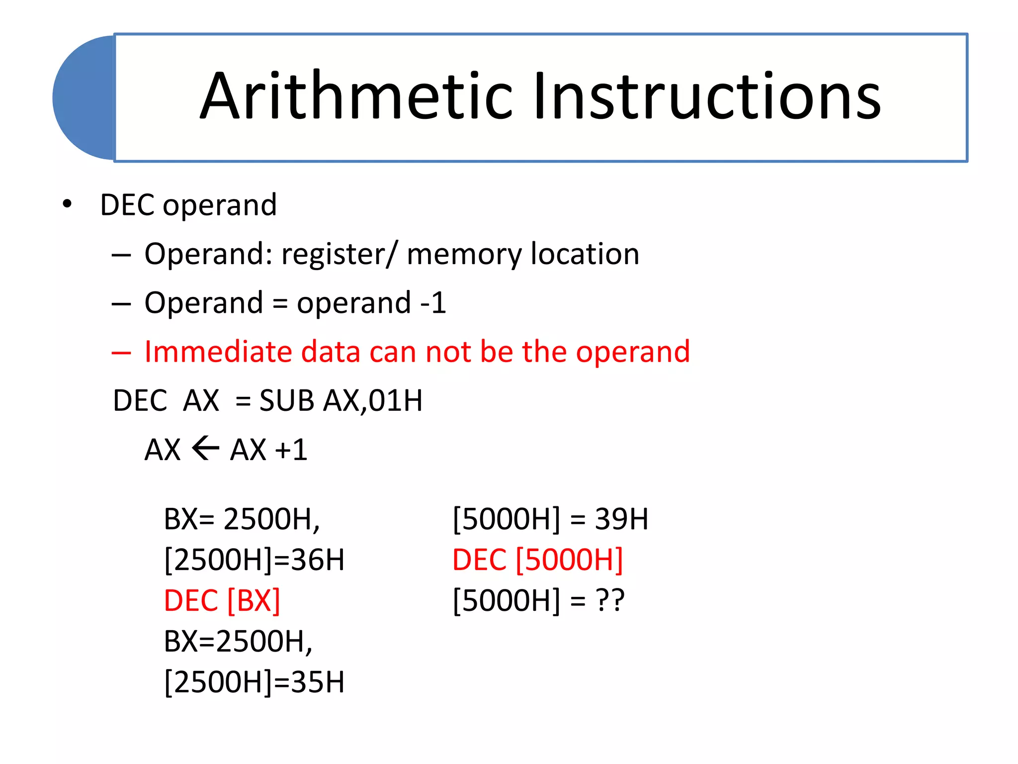 • DEC operand
– Operand: register/ memory location
– Operand = operand -1
– Immediate data can not be the operand
DEC AX = SUB AX,01H
AX  AX +1
Arithmetic Instructions
BX= 2500H,
[2500H]=36H
DEC [BX]
BX=2500H,
[2500H]=35H
[5000H] = 39H
DEC [5000H]
[5000H] = ??
 
