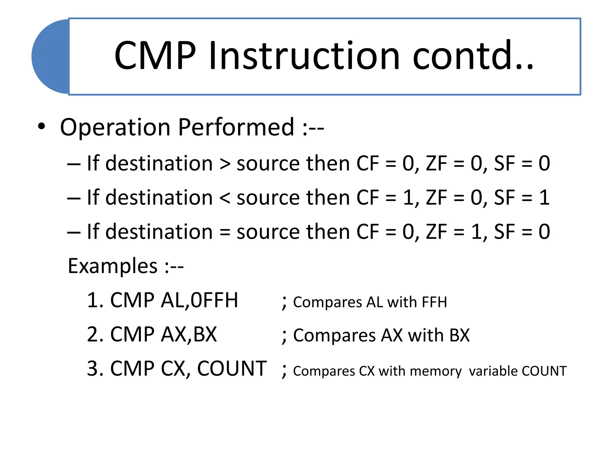 CMP Instruction contd..
• Operation Performed :--
– If destination > source then CF = 0, ZF = 0, SF = 0
– If destination < source then CF = 1, ZF = 0, SF = 1
– If destination = source then CF = 0, ZF = 1, SF = 0
Examples :--
1. CMP AL,0FFH ; Compares AL with FFH
2. CMP AX,BX ; Compares AX with BX
3. CMP CX, COUNT ; Compares CX with memory variable COUNT
 