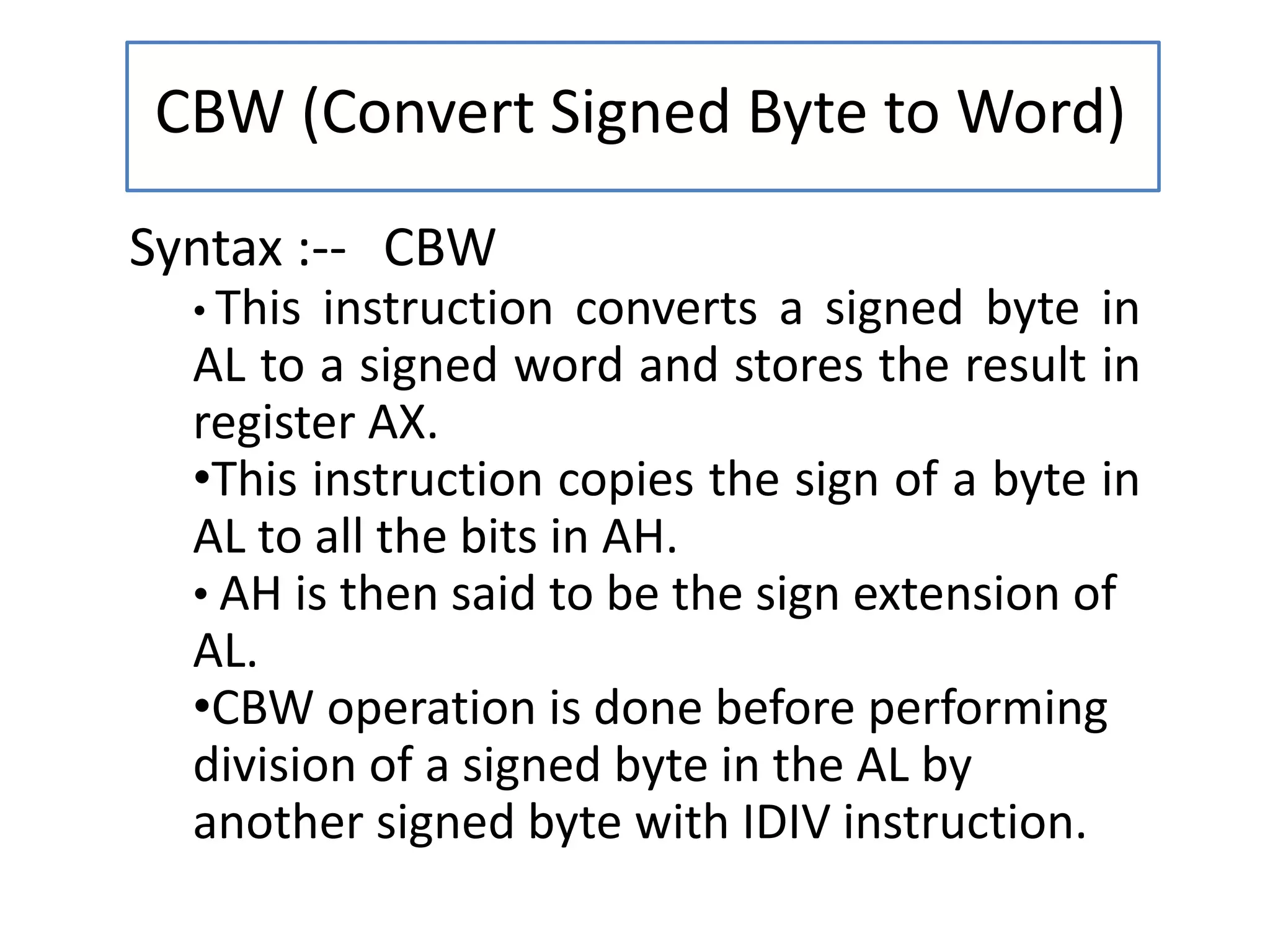 CBW (Convert Signed Byte to Word)
Syntax :-- CBW
• This instruction converts a signed byte in
AL to a signed word and stores the result in
register AX.
•This instruction copies the sign of a byte in
AL to all the bits in AH.
• AH is then said to be the sign extension of
AL.
•CBW operation is done before performing
division of a signed byte in the AL by
another signed byte with IDIV instruction.
 