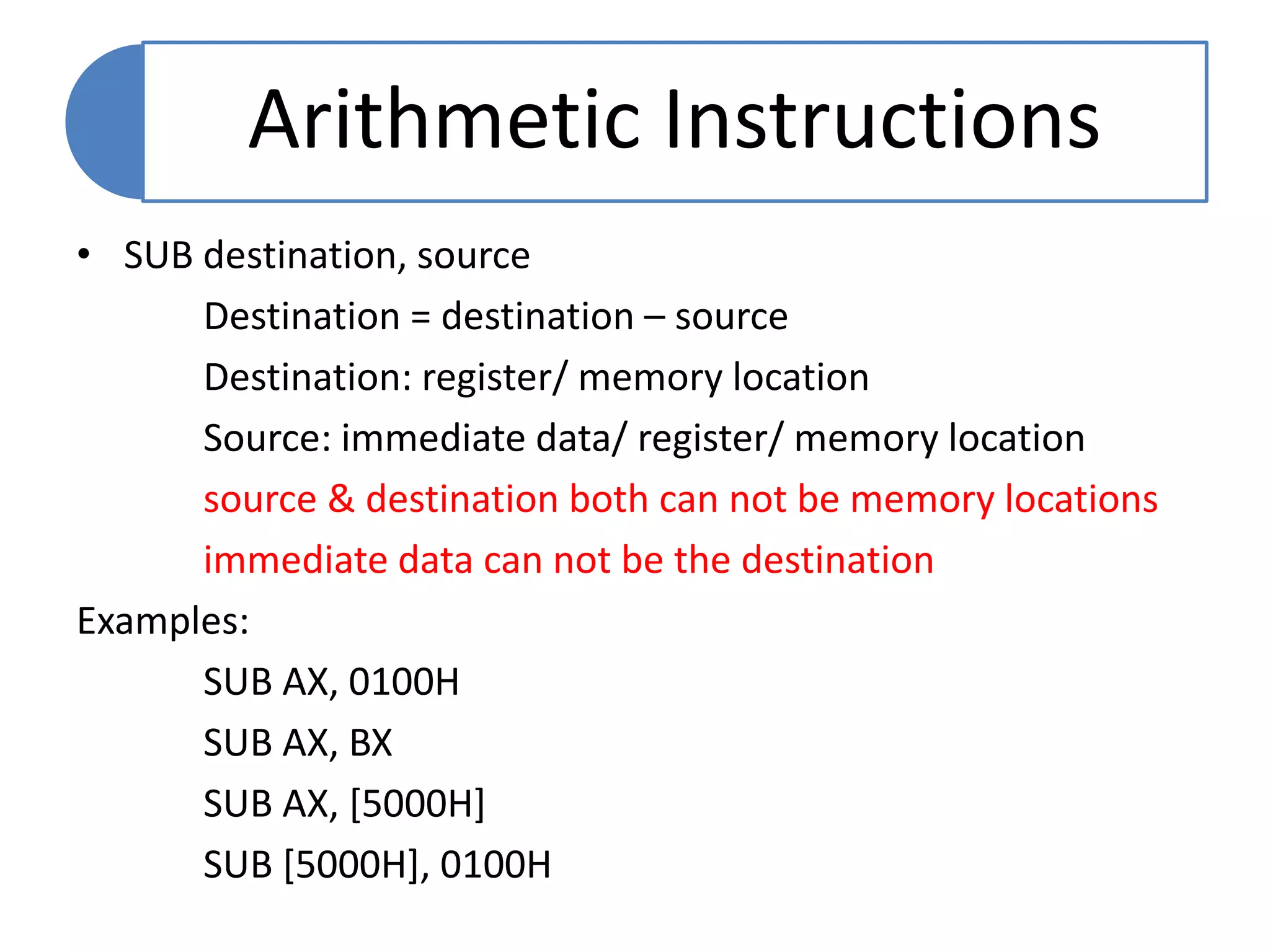 • SUB destination, source
Destination = destination – source
Destination: register/ memory location
Source: immediate data/ register/ memory location
source & destination both can not be memory locations
immediate data can not be the destination
Examples:
SUB AX, 0100H
SUB AX, BX
SUB AX, [5000H]
SUB [5000H], 0100H
Arithmetic Instructions
 