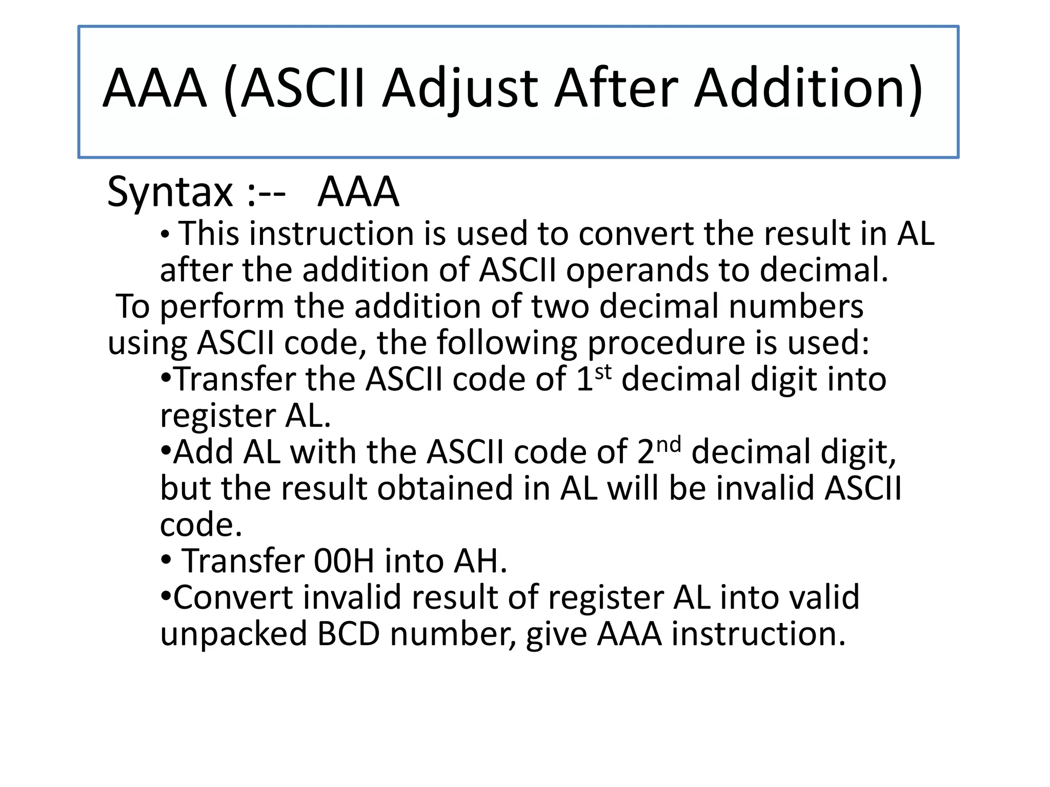 AAA (ASCII Adjust After Addition)
Syntax :-- AAA
• This instruction is used to convert the result in AL
after the addition of ASCII operands to decimal.
To perform the addition of two decimal numbers
using ASCII code, the following procedure is used:
•Transfer the ASCII code of 1st decimal digit into
register AL.
•Add AL with the ASCII code of 2nd decimal digit,
but the result obtained in AL will be invalid ASCII
code.
• Transfer 00H into AH.
•Convert invalid result of register AL into valid
unpacked BCD number, give AAA instruction.
 