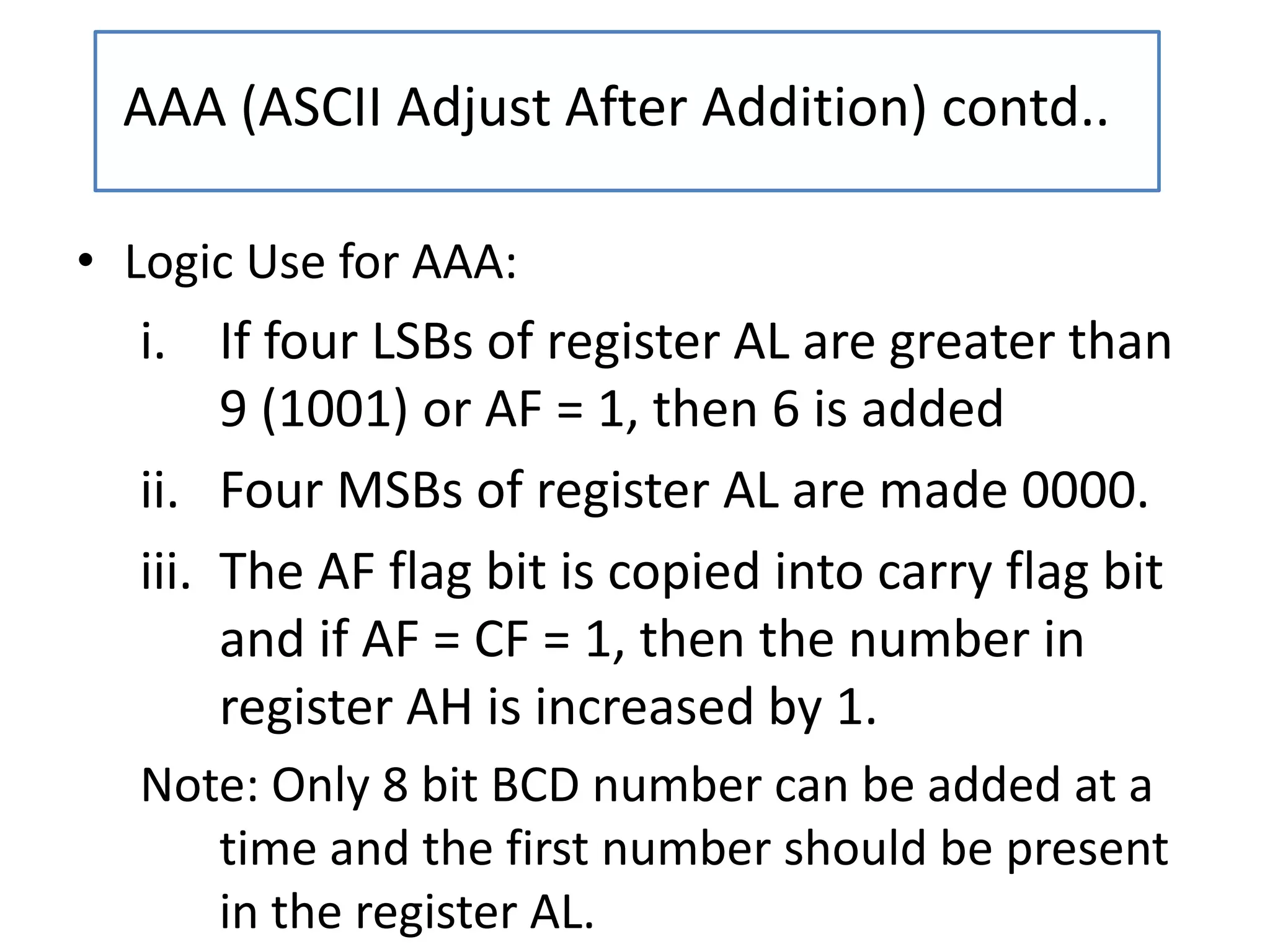 • Logic Use for AAA:
i. If four LSBs of register AL are greater than
9 (1001) or AF = 1, then 6 is added
ii. Four MSBs of register AL are made 0000.
iii. The AF flag bit is copied into carry flag bit
and if AF = CF = 1, then the number in
register AH is increased by 1.
Note: Only 8 bit BCD number can be added at a
time and the first number should be present
in the register AL.
AAA (ASCII Adjust After Addition) contd..
 