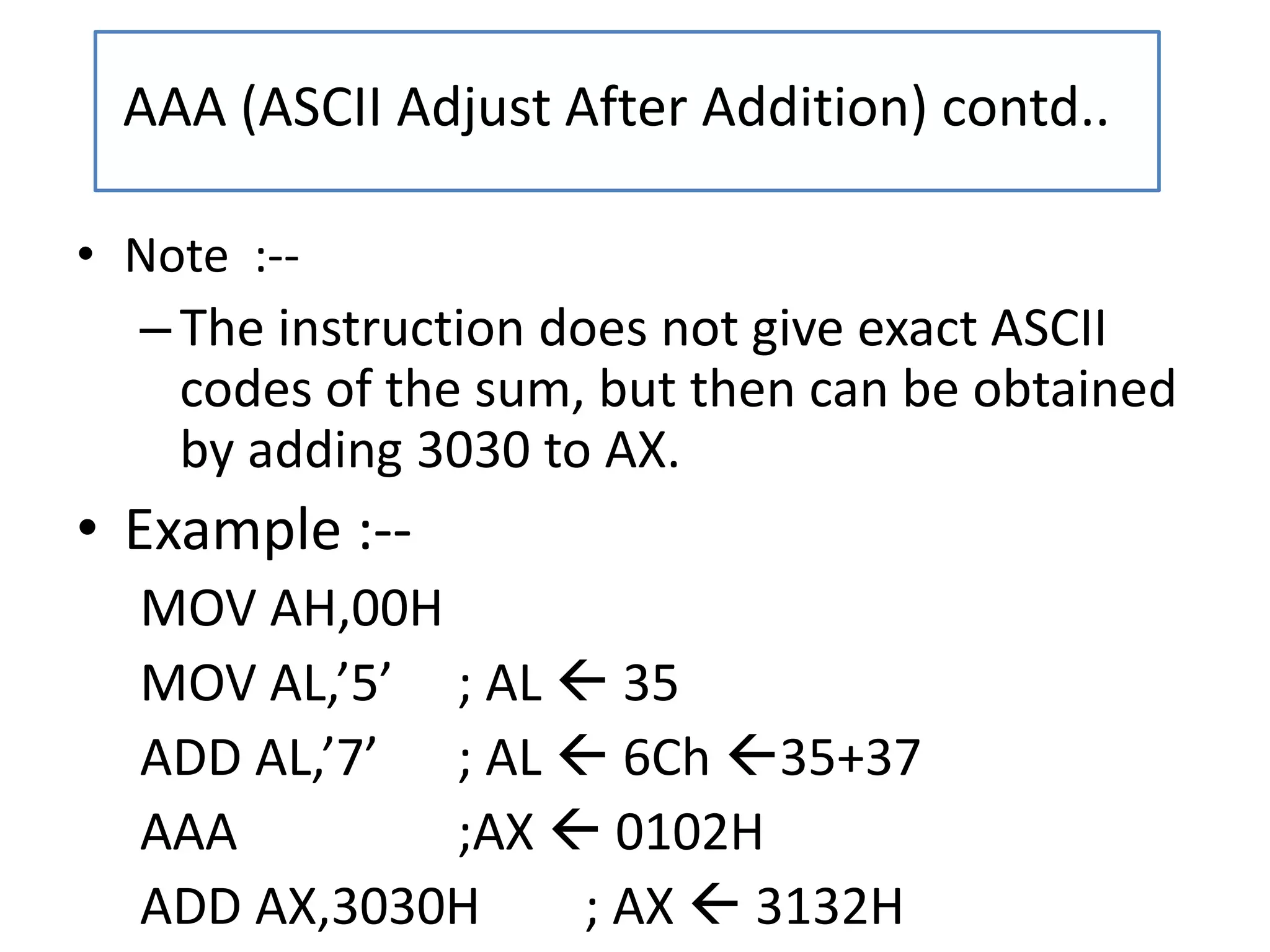 • Note :--
–The instruction does not give exact ASCII
codes of the sum, but then can be obtained
by adding 3030 to AX.
• Example :--
MOV AH,00H
MOV AL,’5’ ; AL  35
ADD AL,’7’ ; AL  6Ch 35+37
AAA ;AX  0102H
ADD AX,3030H ; AX  3132H
AAA (ASCII Adjust After Addition) contd..
 