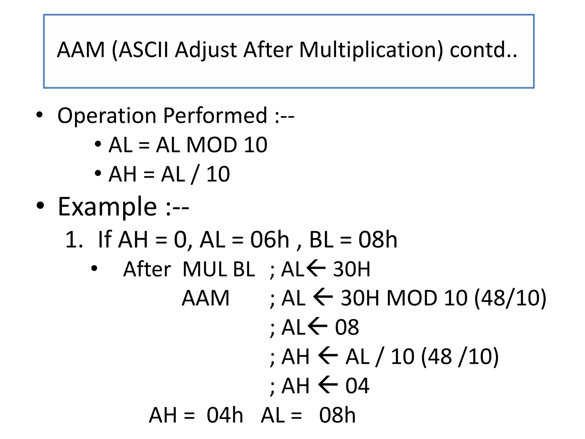 • Operation Performed :--
• AL = AL MOD 10
• AH = AL / 10
• Example :--
1. If AH = 0, AL = 06h , BL = 08h
• After MUL BL ; AL 30H
AAM ; AL  30H MOD 10 (48/10)
; AL 08
; AH  AL / 10 (48 /10)
; AH  04
AH = 04h AL = 08h
AAM (ASCII Adjust After Multiplication) contd..
 