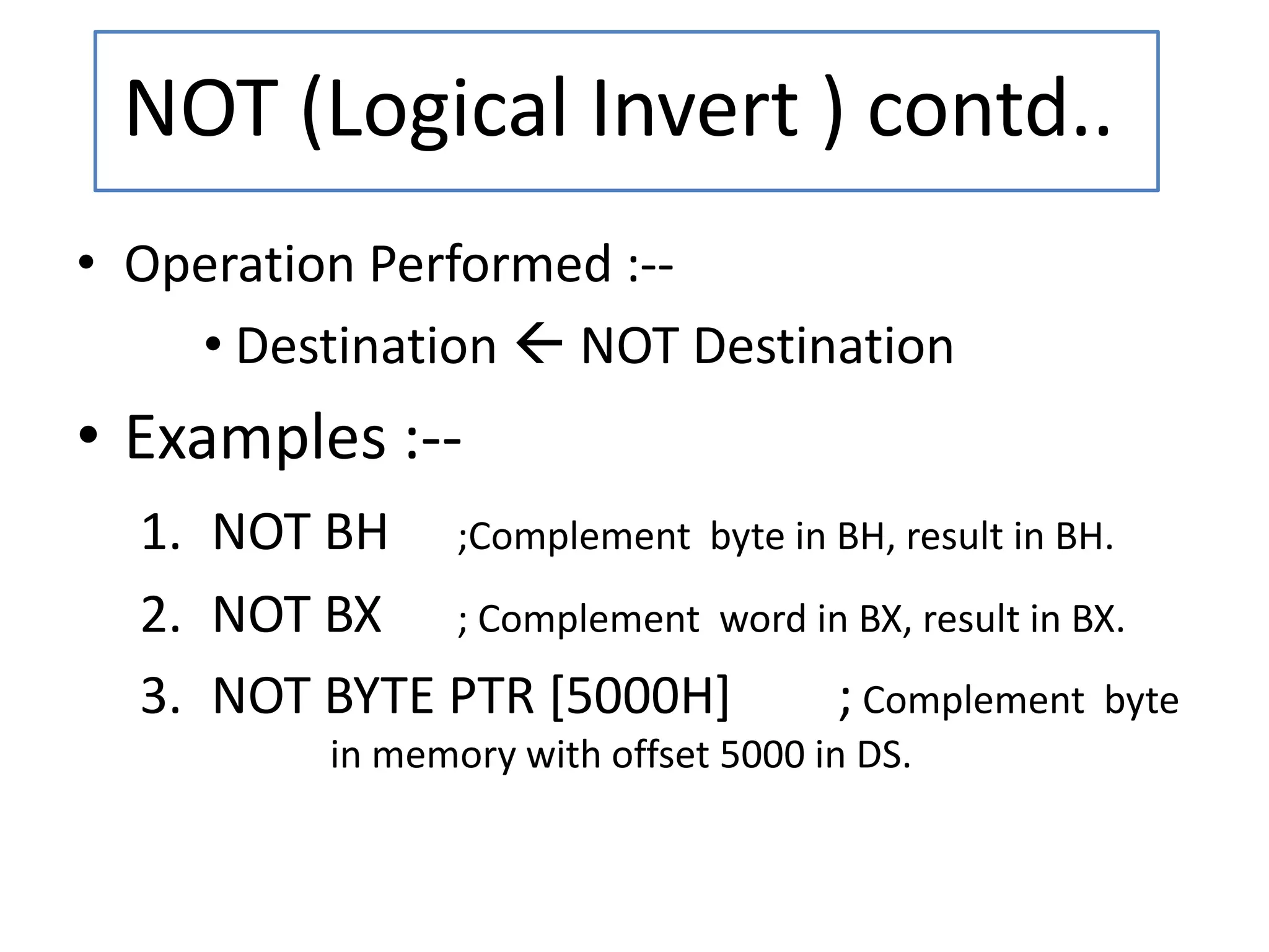 • Operation Performed :--
• Destination  NOT Destination
• Examples :--
1. NOT BH ;Complement byte in BH, result in BH.
2. NOT BX ; Complement word in BX, result in BX.
3. NOT BYTE PTR [5000H] ; Complement byte
in memory with offset 5000 in DS.
NOT (Logical Invert ) contd..
 