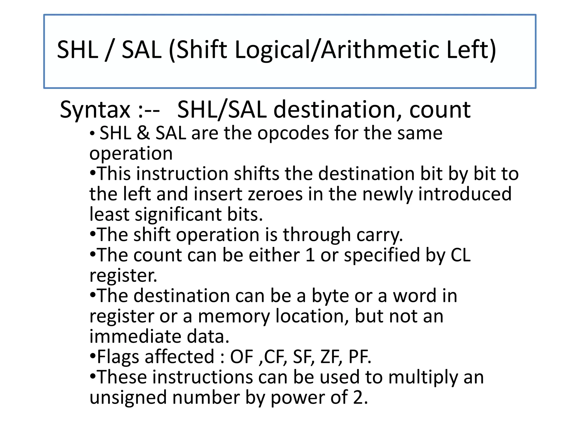 SHL / SAL (Shift Logical/Arithmetic Left)
Syntax :-- SHL/SAL destination, count
• SHL & SAL are the opcodes for the same
operation
•This instruction shifts the destination bit by bit to
the left and insert zeroes in the newly introduced
least significant bits.
•The shift operation is through carry.
•The count can be either 1 or specified by CL
register.
•The destination can be a byte or a word in
register or a memory location, but not an
immediate data.
•Flags affected : OF ,CF, SF, ZF, PF.
•These instructions can be used to multiply an
unsigned number by power of 2.
 
