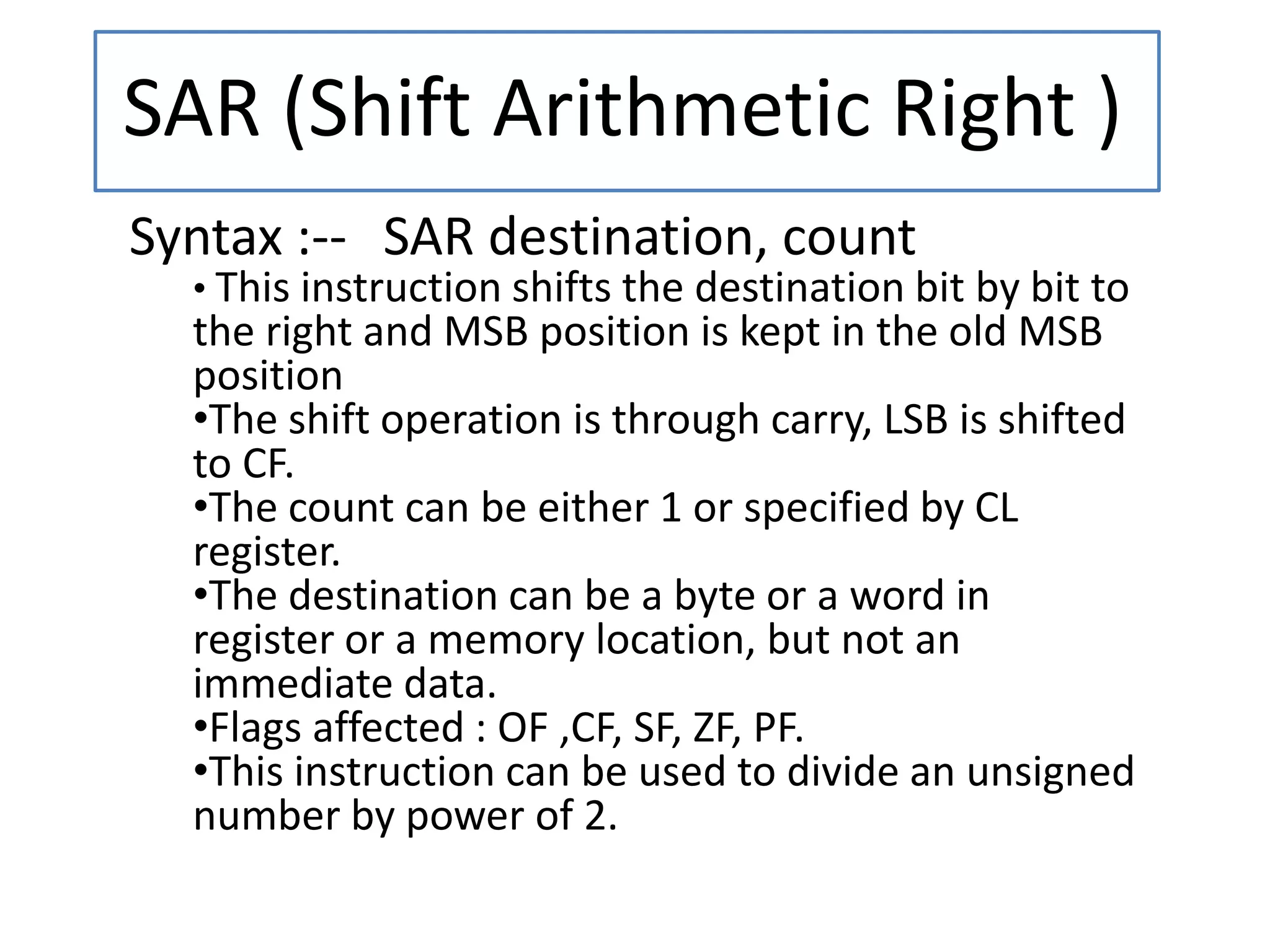 SAR (Shift Arithmetic Right )
Syntax :-- SAR destination, count
• This instruction shifts the destination bit by bit to
the right and MSB position is kept in the old MSB
position
•The shift operation is through carry, LSB is shifted
to CF.
•The count can be either 1 or specified by CL
register.
•The destination can be a byte or a word in
register or a memory location, but not an
immediate data.
•Flags affected : OF ,CF, SF, ZF, PF.
•This instruction can be used to divide an unsigned
number by power of 2.
 