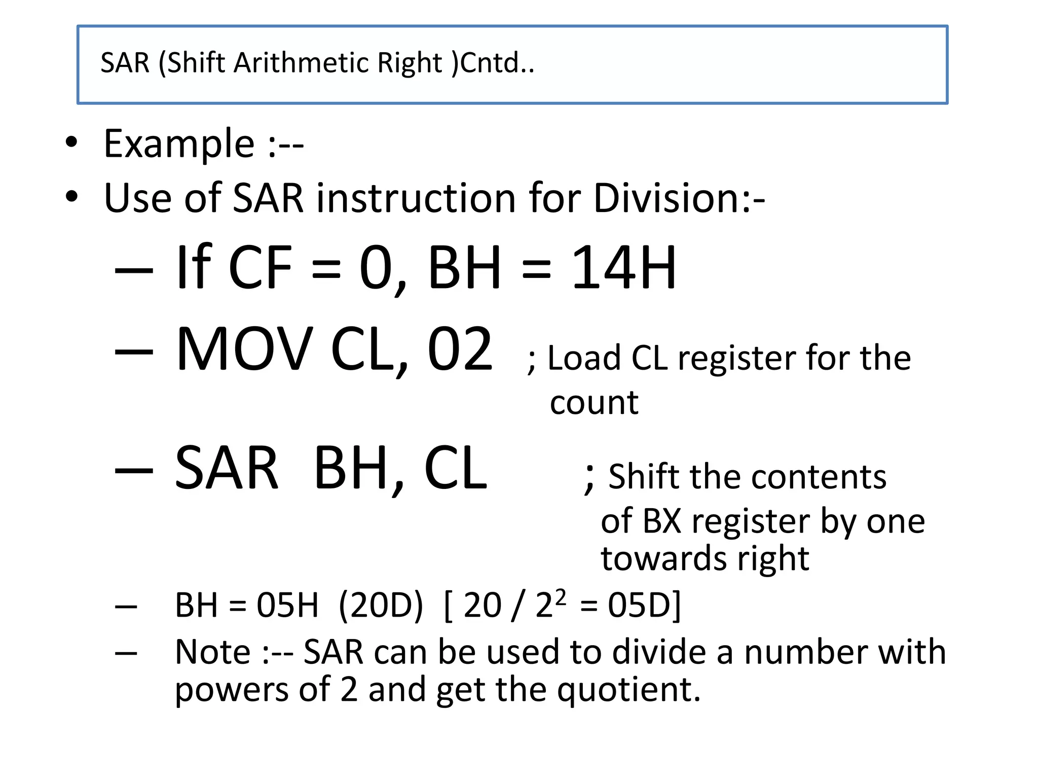 • Example :--
• Use of SAR instruction for Division:-
– If CF = 0, BH = 14H
– MOV CL, 02 ; Load CL register for the
count
– SAR BH, CL ; Shift the contents
of BX register by one
towards right
– BH = 05H (20D) [ 20 / 22 = 05D]
– Note :-- SAR can be used to divide a number with
powers of 2 and get the quotient.
SAR (Shift Arithmetic Right )Cntd..
 