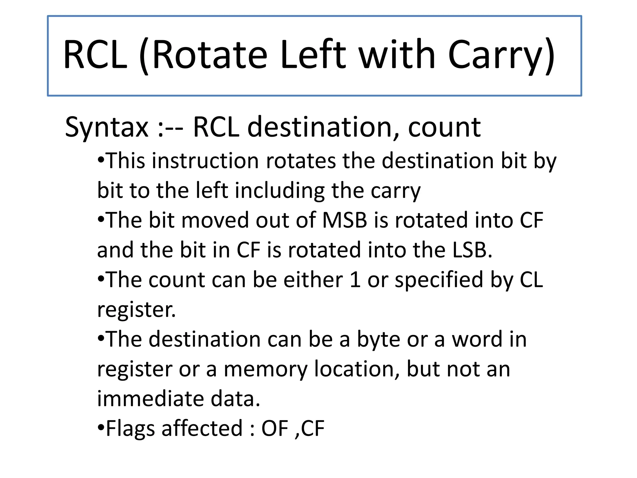 RCL (Rotate Left with Carry)
Syntax :-- RCL destination, count
•This instruction rotates the destination bit by
bit to the left including the carry
•The bit moved out of MSB is rotated into CF
and the bit in CF is rotated into the LSB.
•The count can be either 1 or specified by CL
register.
•The destination can be a byte or a word in
register or a memory location, but not an
immediate data.
•Flags affected : OF ,CF
 