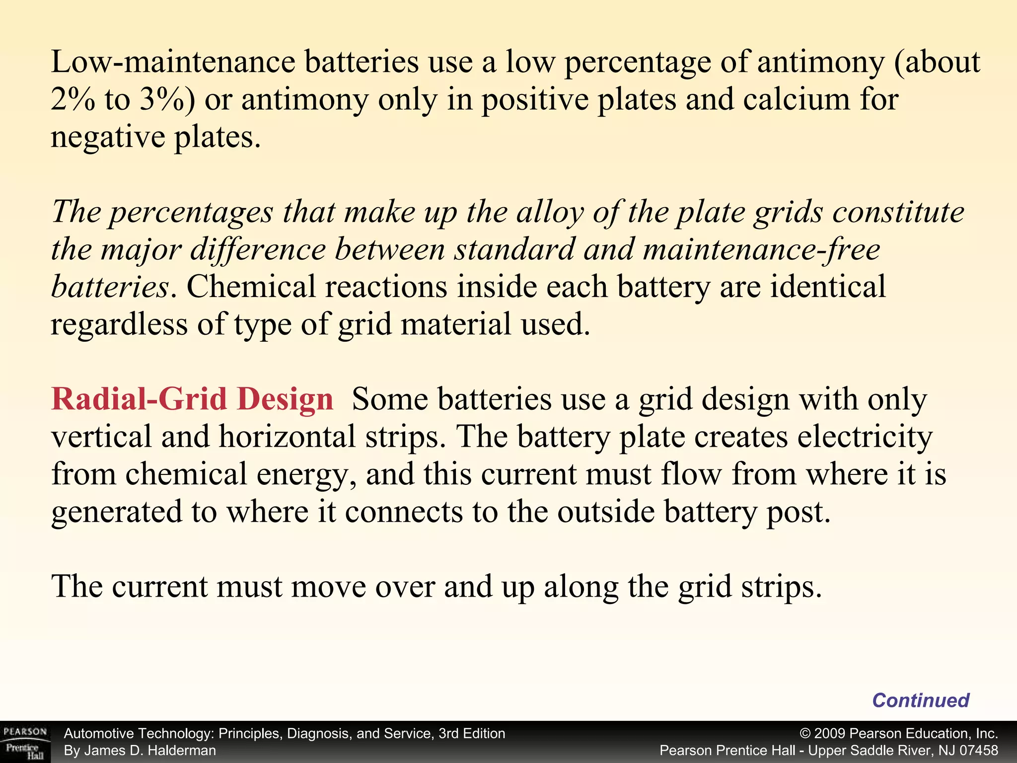 Low-maintenance batteries use a low percentage of antimony (about 2% to 3%) or antimony only in positive plates and calcium for negative plates. The percentages that make up the alloy of the plate grids constitute the major difference between standard and maintenance-free batteries . Chemical reactions inside each battery are identical regardless of type of grid material used. Radial-Grid Design   Some batteries use a grid design with only vertical and horizontal strips. The battery plate creates electricity from chemical energy, and this current must flow from where it is generated to where it connects to the outside battery post. The current must move over and up along the grid strips. Continued 