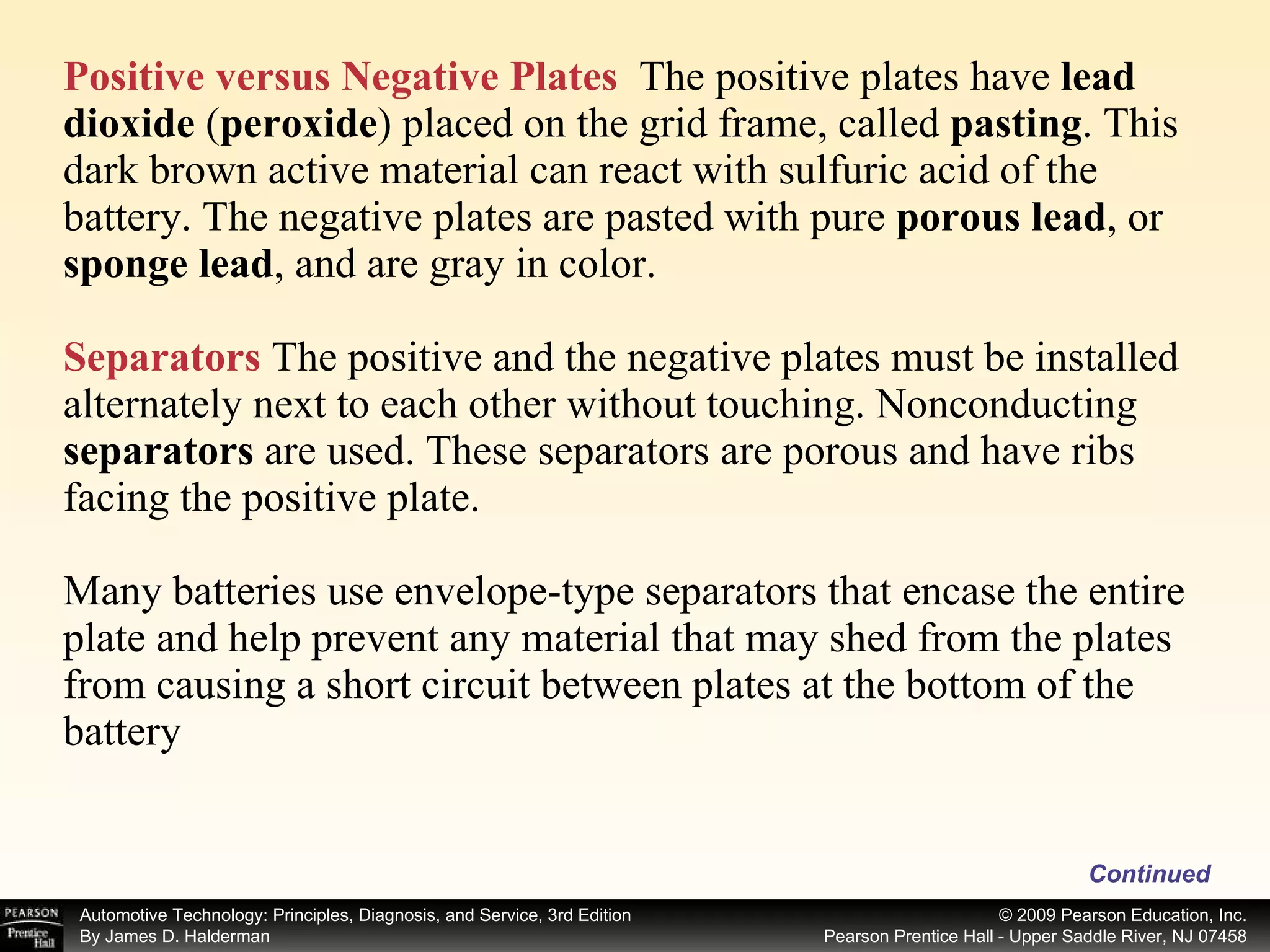 Positive versus Negative Plates   The positive plates have  lead dioxide  ( peroxide )   placed on the grid frame, called  pasting . This dark brown active material can react with sulfuric acid of the battery. The negative plates are pasted with pure  porous lead , or  sponge lead , and are gray in color. Separators  The positive and the negative plates must be installed alternately next to each other without touching. Nonconducting  separators  are used. These separators are porous and have ribs facing the positive plate. Many batteries use envelope-type separators that encase the entire plate and help prevent any material that may shed from the plates from causing a short circuit between plates at the bottom of the battery Continued 