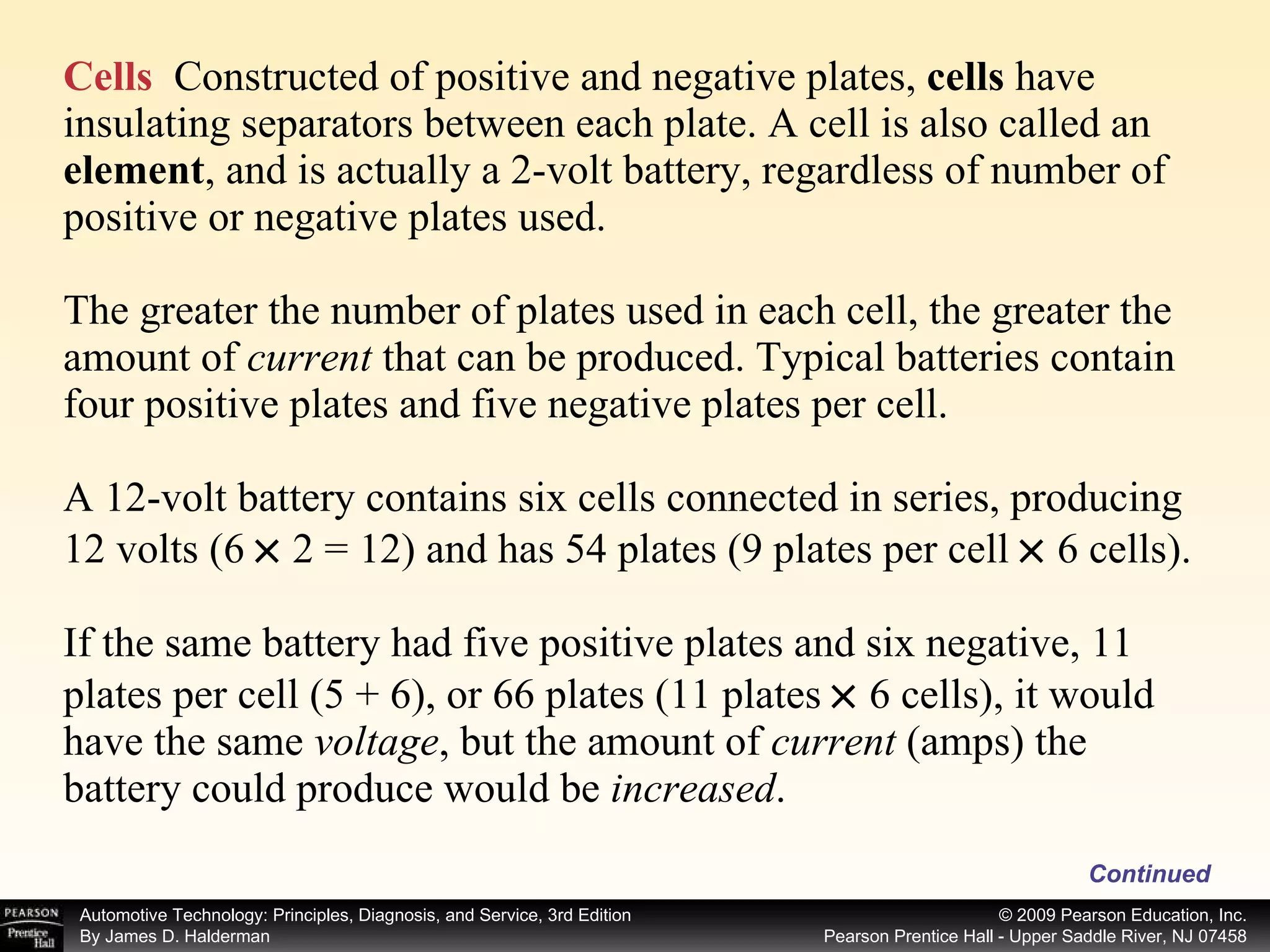 Cells   Constructed of positive and negative plates,  cells  have insulating separators between each plate. A cell is also called an  element , and is actually a 2-volt battery, regardless of number of positive or negative plates used. The greater the number of plates used in each cell, the greater the amount of  current  that can be produced. Typical batteries contain four positive plates and five negative plates per cell. A 12-volt battery contains six cells connected in series, producing 12 volts (6    2 = 12) and has 54 plates (9 plates per cell    6 cells). If the same battery had five positive plates and six negative, 11 plates per cell (5 + 6), or 66 plates (11 plates    6 cells), it would have the same  voltage , but the amount of  current  (amps) the battery could produce would be  increased .  Continued 