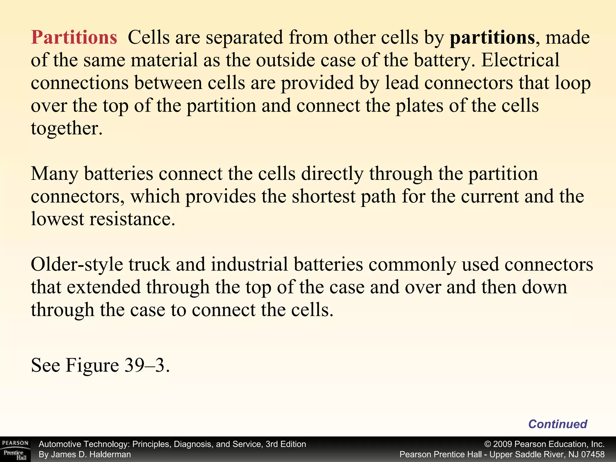 Partitions   Cells are separated from other cells by  partitions ,   made of the same material as the outside case of the battery. Electrical connections between cells are provided by lead connectors that loop over the top of the partition and connect the plates of the cells together. Many batteries connect the cells directly through the partition connectors, which provides the shortest path for the current and the lowest resistance.  Older-style truck and industrial batteries commonly used connectors that extended through the top of the case and over and then down through the case to connect the cells. See Figure 39–3.  Continued 