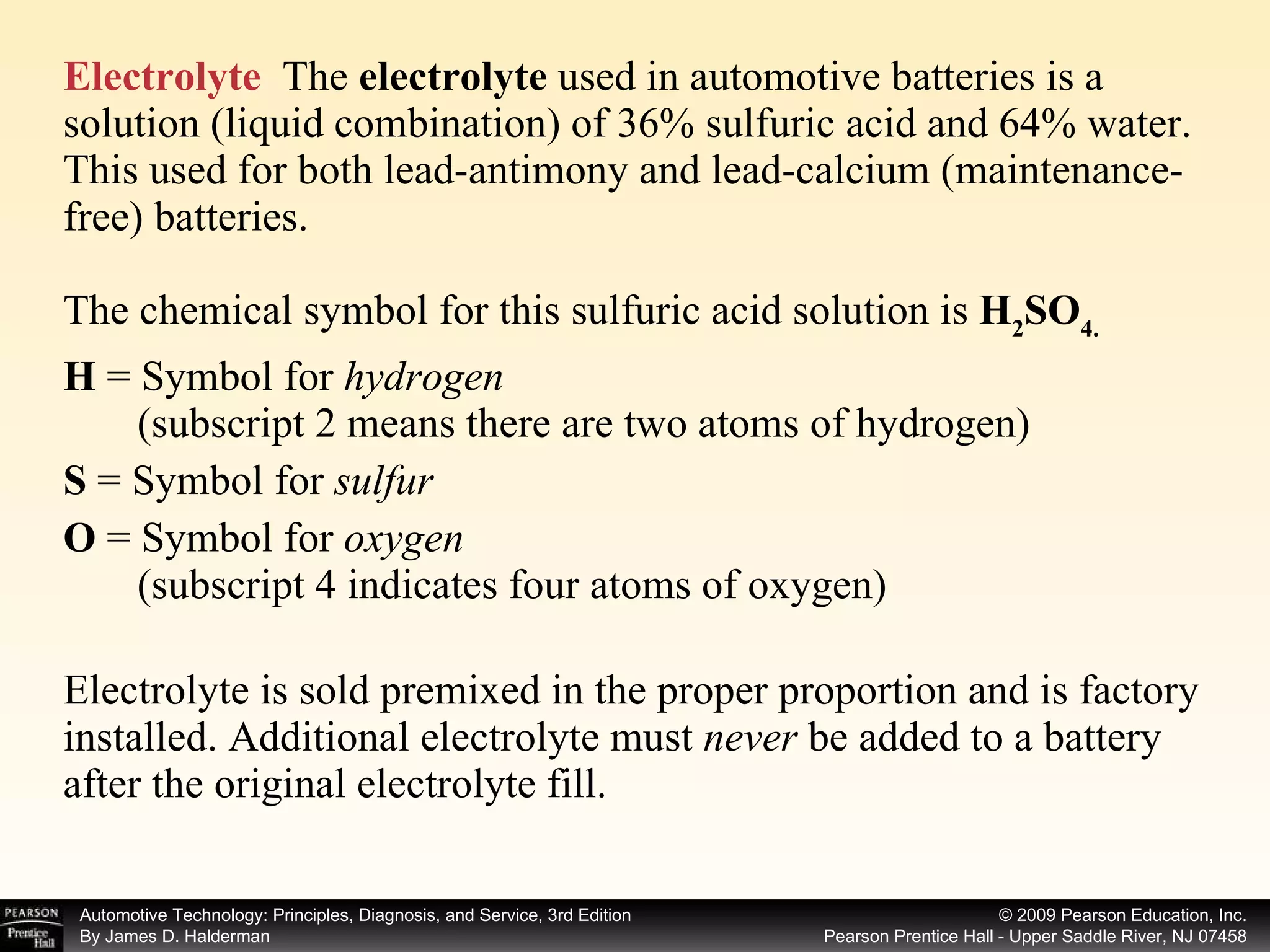 Electrolyte   The  electrolyte  used in automotive batteries is a solution (liquid combination) of 36% sulfuric acid and 64% water. This used for both lead-antimony and lead-calcium (maintenance-free) batteries. The chemical symbol for this sulfuric acid solution is  H 2 SO 4. H  =   Symbol for  hydrogen   (subscript 2 means there are two atoms of hydrogen) S  = Symbol for  sulfur O  =   Symbol for  oxygen   (subscript 4 indicates four atoms of oxygen) Electrolyte is sold premixed in the proper proportion and is factory installed. Additional electrolyte must  never  be added to a battery after the original electrolyte fill.  
