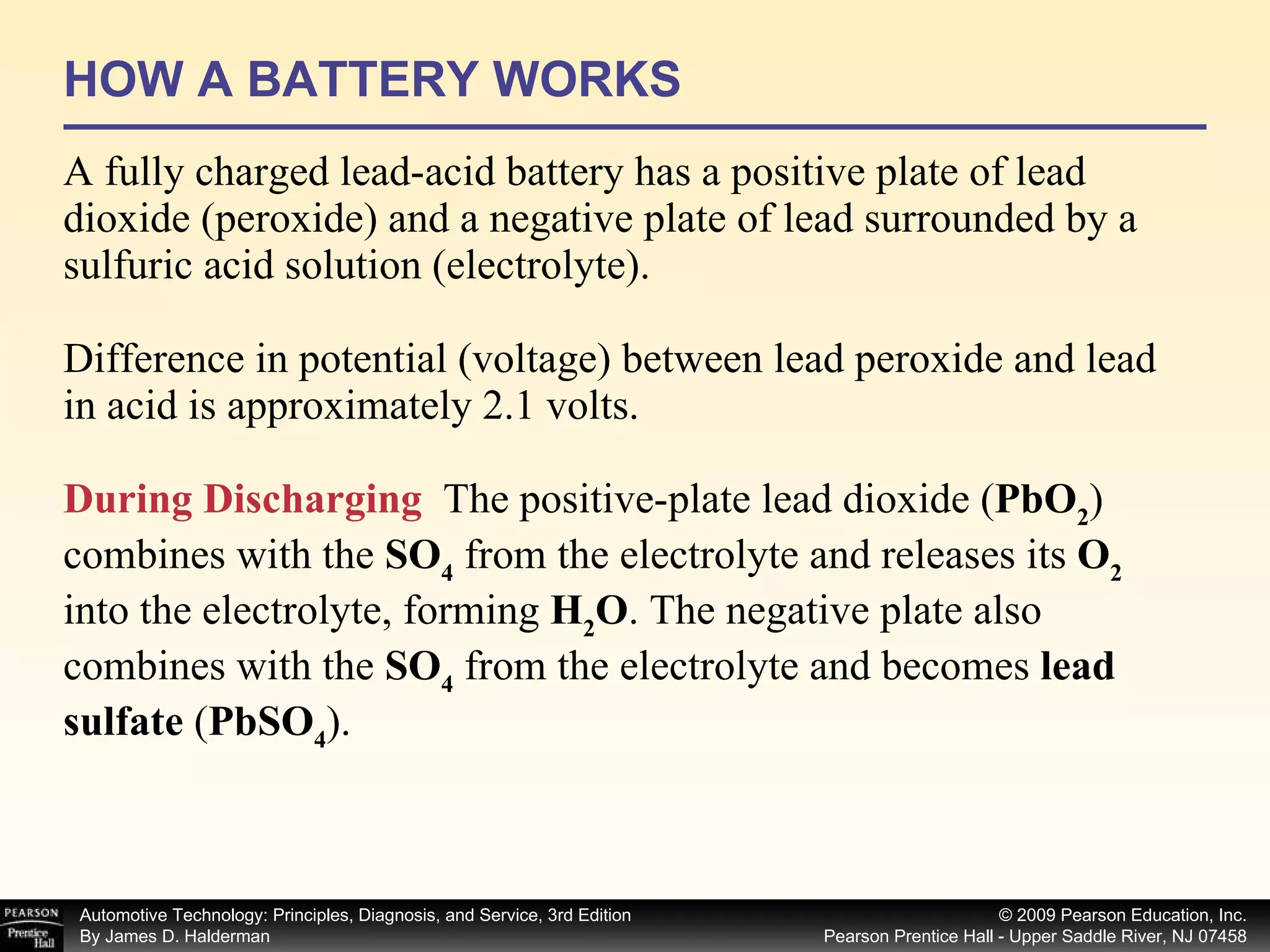 HOW A BATTERY WORKS A fully charged lead-acid battery has a positive plate of lead dioxide (peroxide) and a negative plate of lead surrounded by a sulfuric acid solution (electrolyte). Difference in potential (voltage) between lead peroxide and lead in acid is approximately 2.1 volts. During Discharging   The positive-plate lead dioxide ( PbO 2 ) combines with the  SO 4  from the electrolyte and releases its  O 2  into the electrolyte, forming  H 2 O . The negative plate also combines with the  SO 4  from the electrolyte and becomes  lead sulfate  ( PbSO 4 ).  