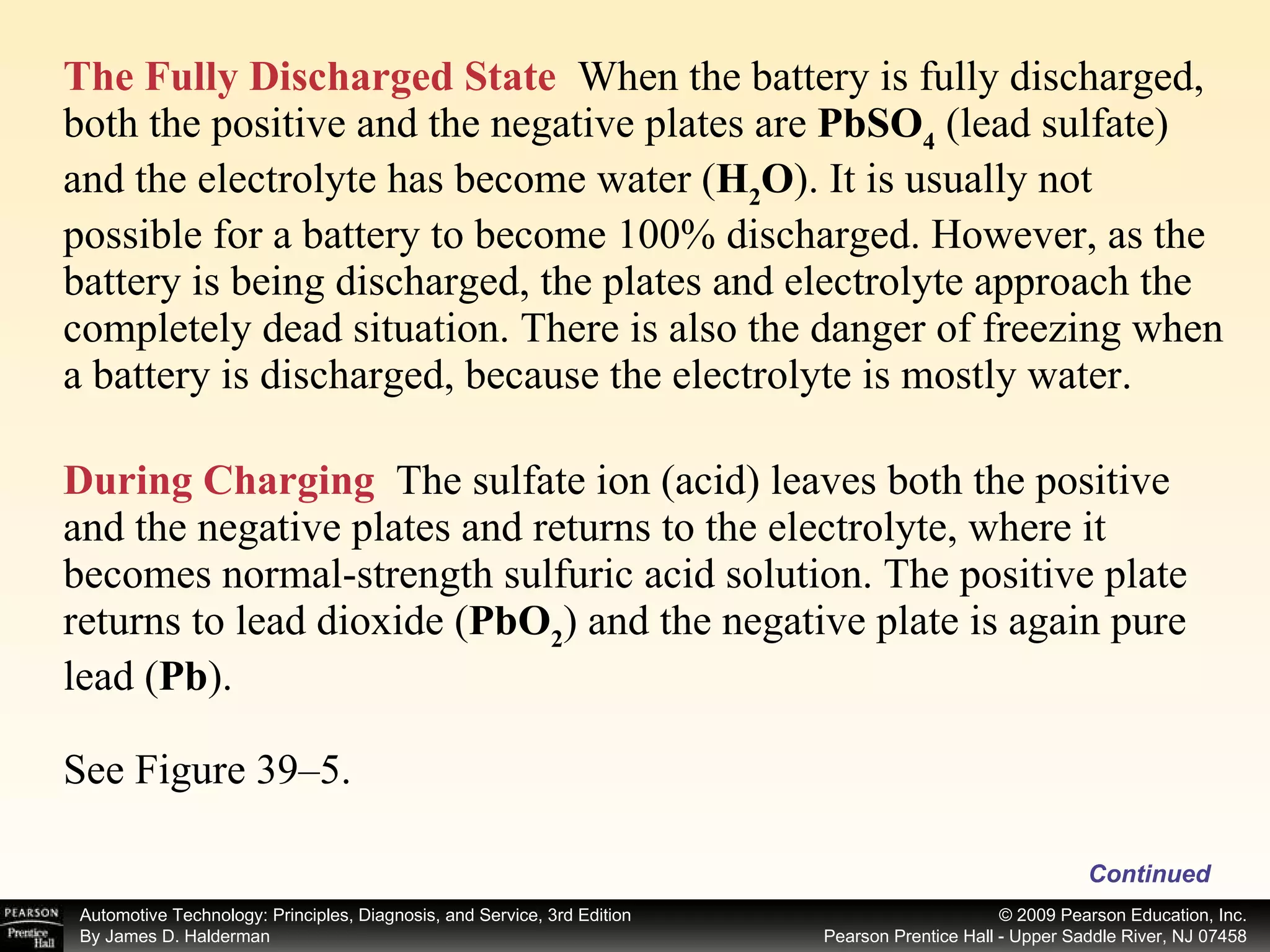 The Fully Discharged State   When the battery is fully discharged, both the positive and the negative plates are  PbSO 4  (lead sulfate) and the electrolyte has become water ( H 2 O ). It is usually not possible for a battery to become 100% discharged. However, as the battery is being discharged, the plates and electrolyte approach the completely dead situation. There is also the danger of freezing when a battery is discharged, because the electrolyte is mostly water. During Charging   The sulfate ion (acid) leaves both the positive and the negative plates and returns to the electrolyte, where it becomes normal-strength sulfuric acid solution. The positive plate returns to lead dioxide ( PbO 2 ) and the negative plate is again pure lead ( Pb ). See Figure 39–5. Continued 