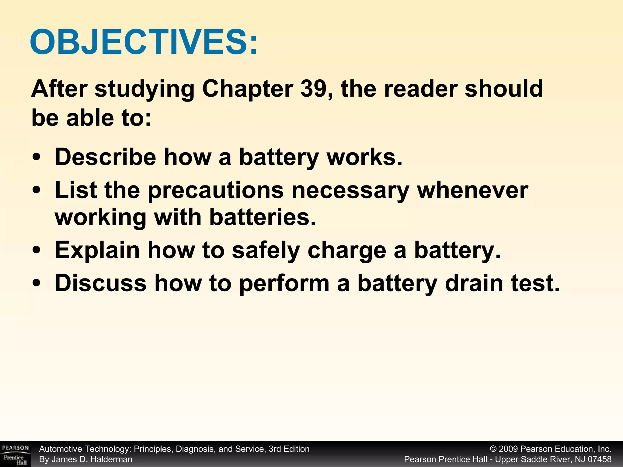Describe how a battery works. List the precautions necessary whenever working with batteries. Explain how to safely charge a battery. Discuss how to perform a battery drain test. OBJECTIVES: After studying Chapter 39, the reader should be able to: 