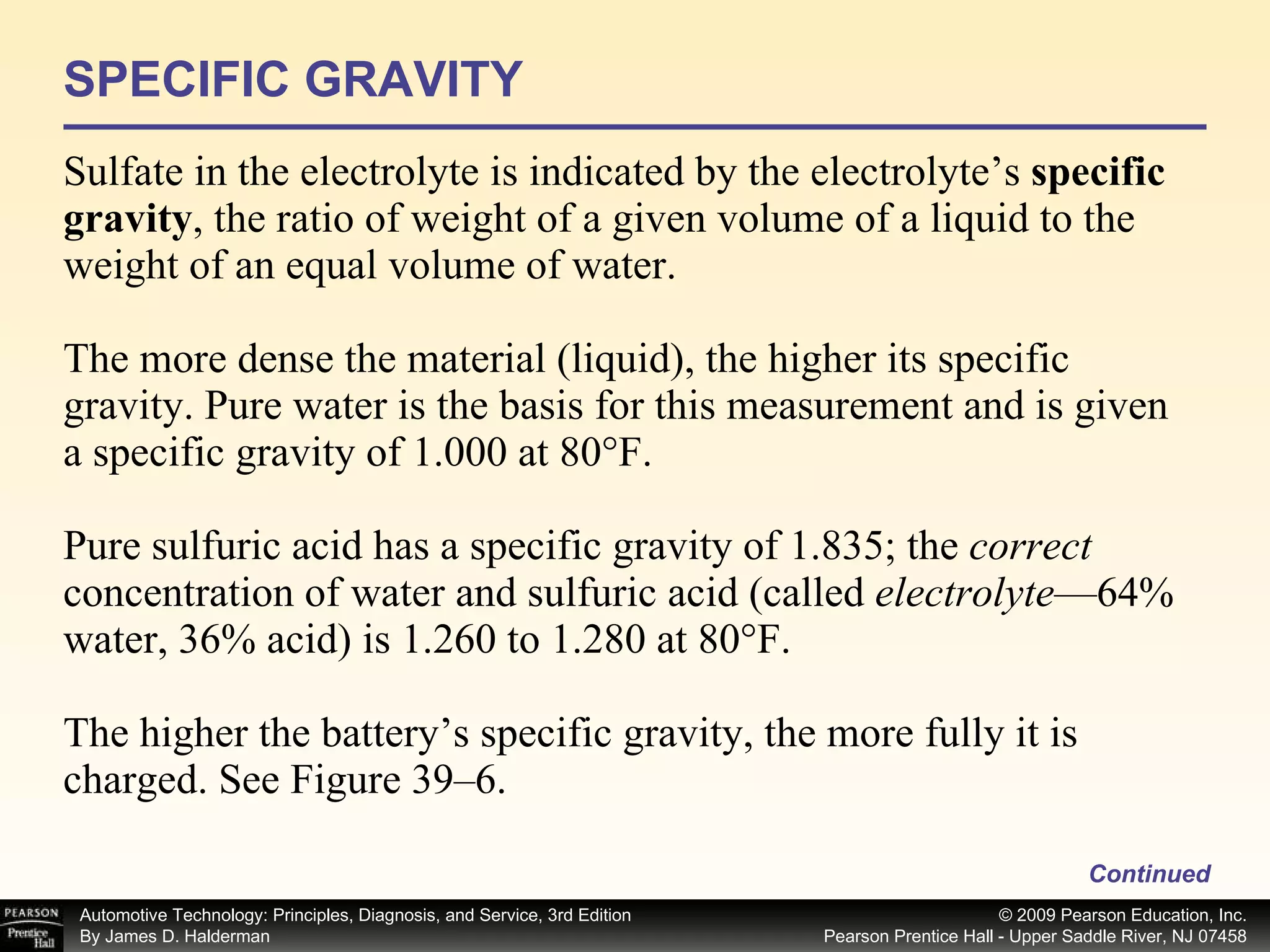 SPECIFIC GRAVITY Sulfate in the electrolyte is indicated by the electrolyte’s  specific gravity , the ratio of weight of a given volume of a liquid to the weight of an equal volume of water. The more dense the material (liquid), the higher its specific gravity. Pure water is the basis for this measurement and is given a specific gravity of 1.000 at 80°F. Pure sulfuric acid has a specific gravity of 1.835; the  correct  concentration of water and sulfuric acid (called  electrolyte —64% water, 36% acid) is 1.260 to 1.280 at 80°F. The higher the battery’s specific gravity, the more fully it is charged. See Figure 39–6. Continued 