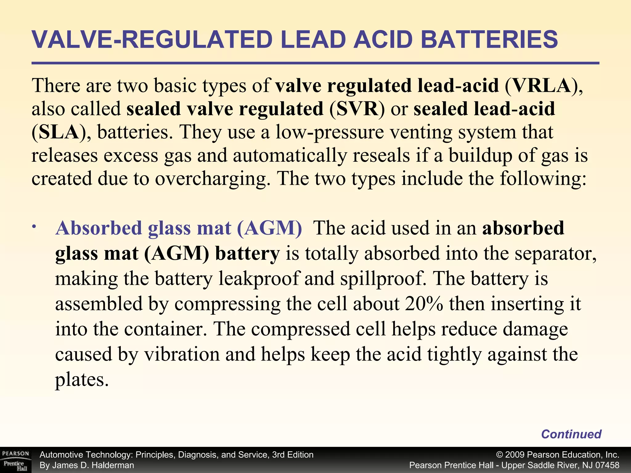 VALVE-REGULATED LEAD ACID BATTERIES There are two basic types of  valve regulated lead - acid  ( VRLA ), also called  sealed valve regulated  ( SVR ) or  sealed lead - acid  ( SLA ), batteries. They use a low-pressure venting system that releases excess gas and automatically reseals if a buildup of gas is created due to overcharging. The two types include the following: Continued Absorbed glass mat (AGM)   The acid used in an  absorbed glass mat (AGM) battery  is totally absorbed into the separator, making the battery leakproof and spillproof. The battery is assembled by compressing the cell about 20% then inserting it into the container. The compressed cell helps reduce damage caused by vibration and helps keep the acid tightly against the plates.  