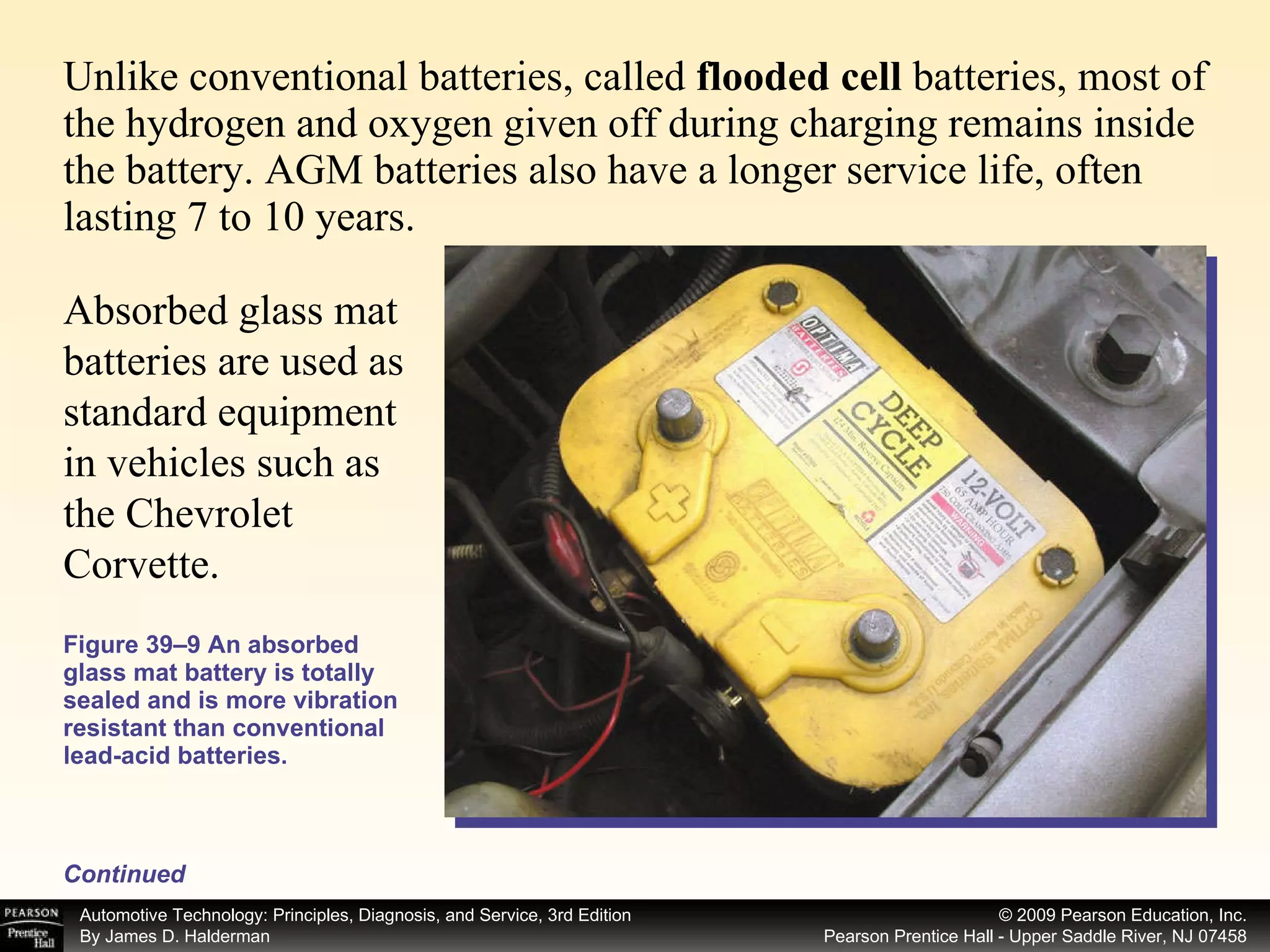 Unlike conventional batteries, called  flooded cell  batteries, most of the hydrogen and oxygen given off during charging remains inside the battery. AGM batteries also have a longer service life, often lasting 7 to 10 years.  Figure 39–9 An absorbed glass mat battery is totally sealed and is more vibration resistant than conventional lead-acid batteries. Continued Absorbed glass mat batteries are used as standard equipment in vehicles such as the Chevrolet Corvette. 