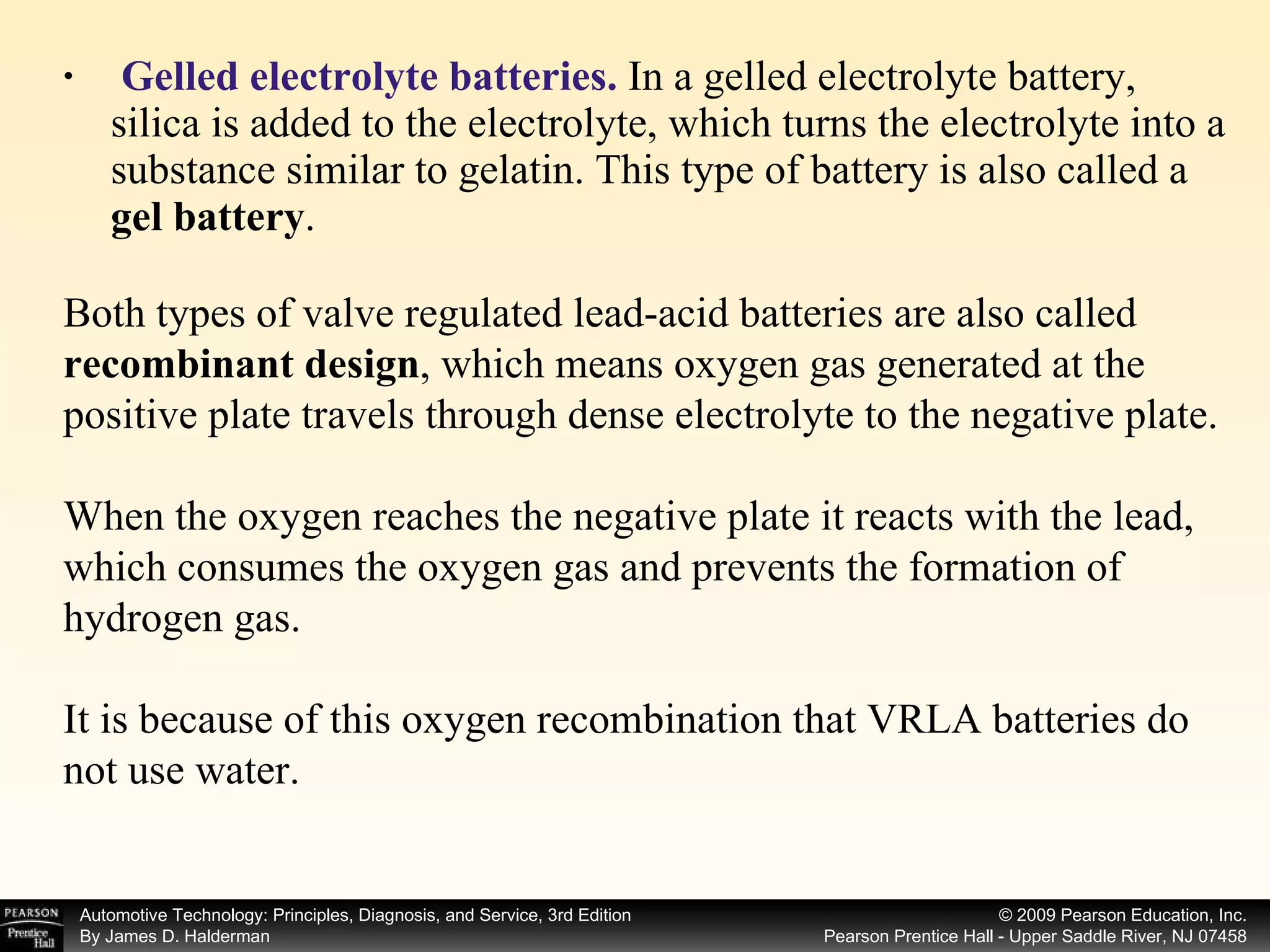 Gelled electrolyte batteries.  In a gelled electrolyte battery, silica is added to the electrolyte, which turns the electrolyte into a substance similar to gelatin. This type of battery is also called a  gel battery . Both types of valve regulated lead-acid batteries are also called  recombinant design , which means oxygen gas generated at the positive plate travels through dense electrolyte to the negative plate. When the oxygen reaches the negative plate it reacts with the lead, which consumes the oxygen gas and prevents the formation of hydrogen gas. It is because of this oxygen recombination that VRLA batteries do not use water. 