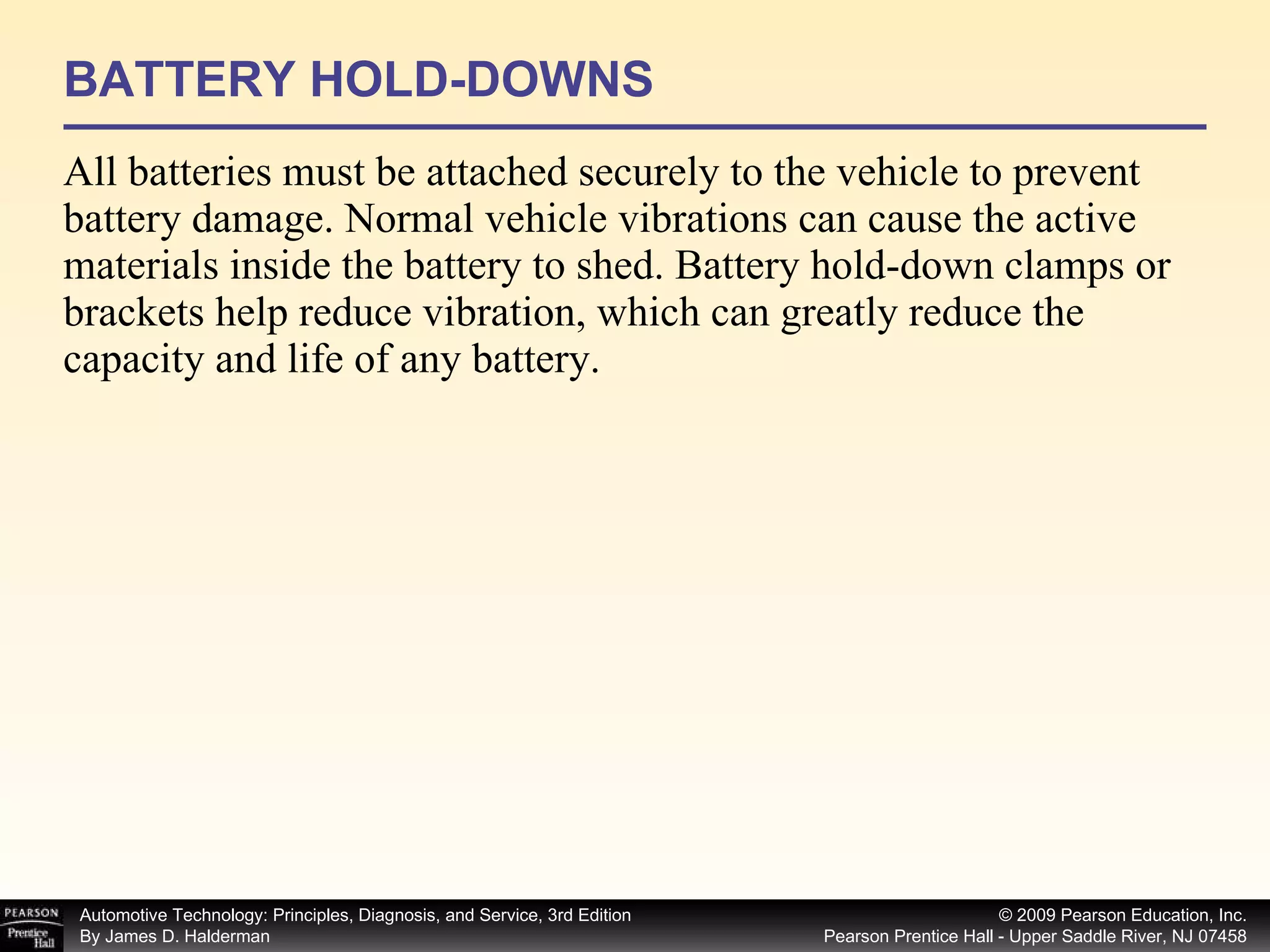 BATTERY HOLD-DOWNS All batteries must be attached securely to the vehicle to prevent battery damage. Normal vehicle vibrations can cause the active materials inside the battery to shed. Battery hold-down clamps or brackets help reduce vibration, which can greatly reduce the capacity and life of any battery. 