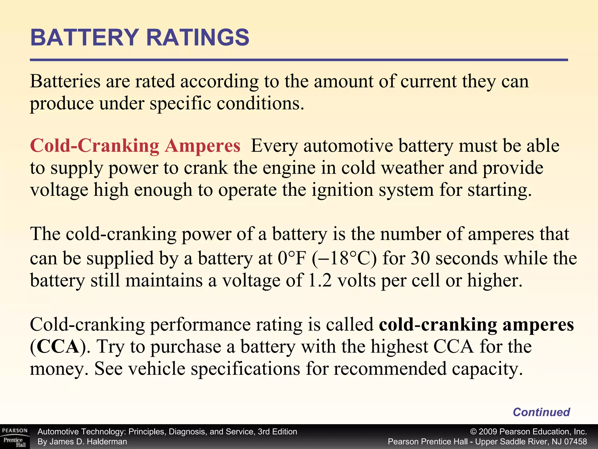 BATTERY RATINGS Batteries are rated according to the amount of current they can produce under specific conditions. Continued Cold-Cranking Amperes   Every automotive battery must be able to supply power to crank the engine in cold weather and provide voltage high enough to operate the ignition system for starting. The cold-cranking power of a battery is the number of amperes that can be supplied by a battery at 0°F (  18°C) for 30 seconds while the battery still maintains a voltage of 1.2 volts per cell or higher. Cold-cranking performance rating is called  cold - cranking amperes  ( CCA ).   Try to purchase a battery with the highest CCA for the money. See vehicle specifications for recommended capacity. 