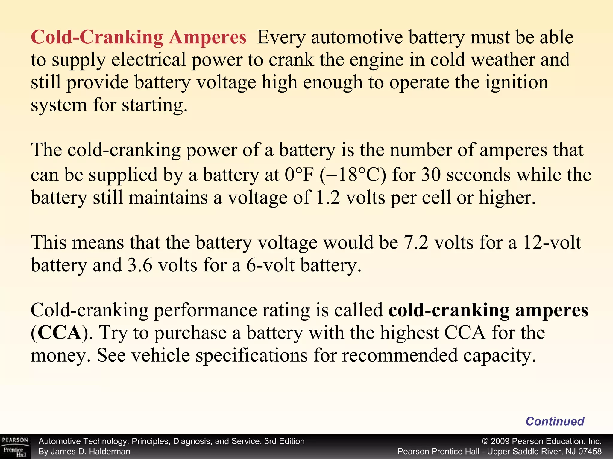 Cold-Cranking Amperes   Every automotive battery must be able to supply electrical power to crank the engine in cold weather and still provide battery voltage high enough to operate the ignition system for starting. The cold-cranking power of a battery is the number of amperes that can be supplied by a battery at 0°F (  18°C) for 30 seconds while the battery still maintains a voltage of 1.2 volts per cell or higher. This means that the battery voltage would be 7.2 volts for a 12-volt battery and 3.6 volts for a 6-volt battery. Cold-cranking performance rating is called  cold - cranking amperes  ( CCA ).   Try to purchase a battery with the highest CCA for the money. See vehicle specifications for recommended capacity. Continued 