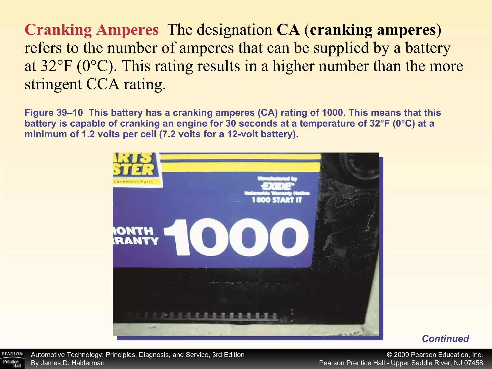 Figure 39–10  This battery has a cranking amperes (CA) rating of 1000. This means that this battery is capable of cranking an engine for 30 seconds at a temperature of 32°F (0°C) at a minimum of 1.2 volts per cell (7.2 volts for a 12-volt battery). Cranking Amperes   The designation  CA  ( cranking amperes ) refers to the number of amperes that can be supplied by a battery at 32°F (0°C). This rating results in a higher number than the more stringent CCA rating.  Continued 