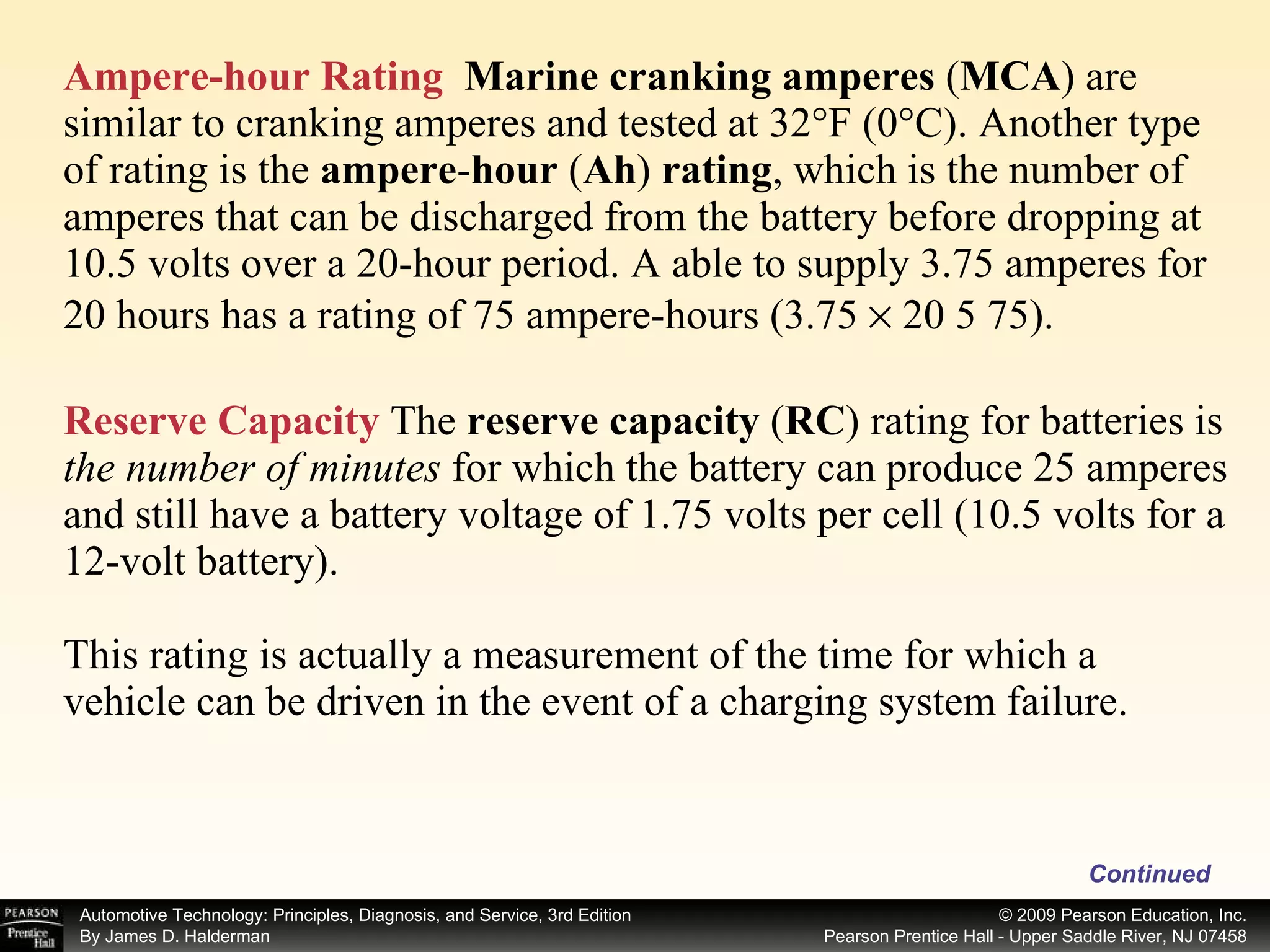Ampere-hour Rating   Marine cranking amperes  ( MCA ) are similar to cranking amperes and tested at 32°F (0°C). Another type of rating is the  ampere - hour  ( Ah )  rating , which is the number of amperes that can be discharged from the battery before dropping at 10.5 volts over a 20-hour period. A able to supply 3.75 amperes for 20 hours has a rating of 75 ampere-hours (3.75    20 5 75). Reserve Capacity  The  reserve capacity  ( RC ) rating for batteries is  the number of minutes  for which the battery can produce 25 amperes and still have a battery voltage of 1.75 volts per cell (10.5 volts for a 12-volt battery). This rating is actually a measurement of the time for which a vehicle can be driven in the event of a charging system failure. Continued 