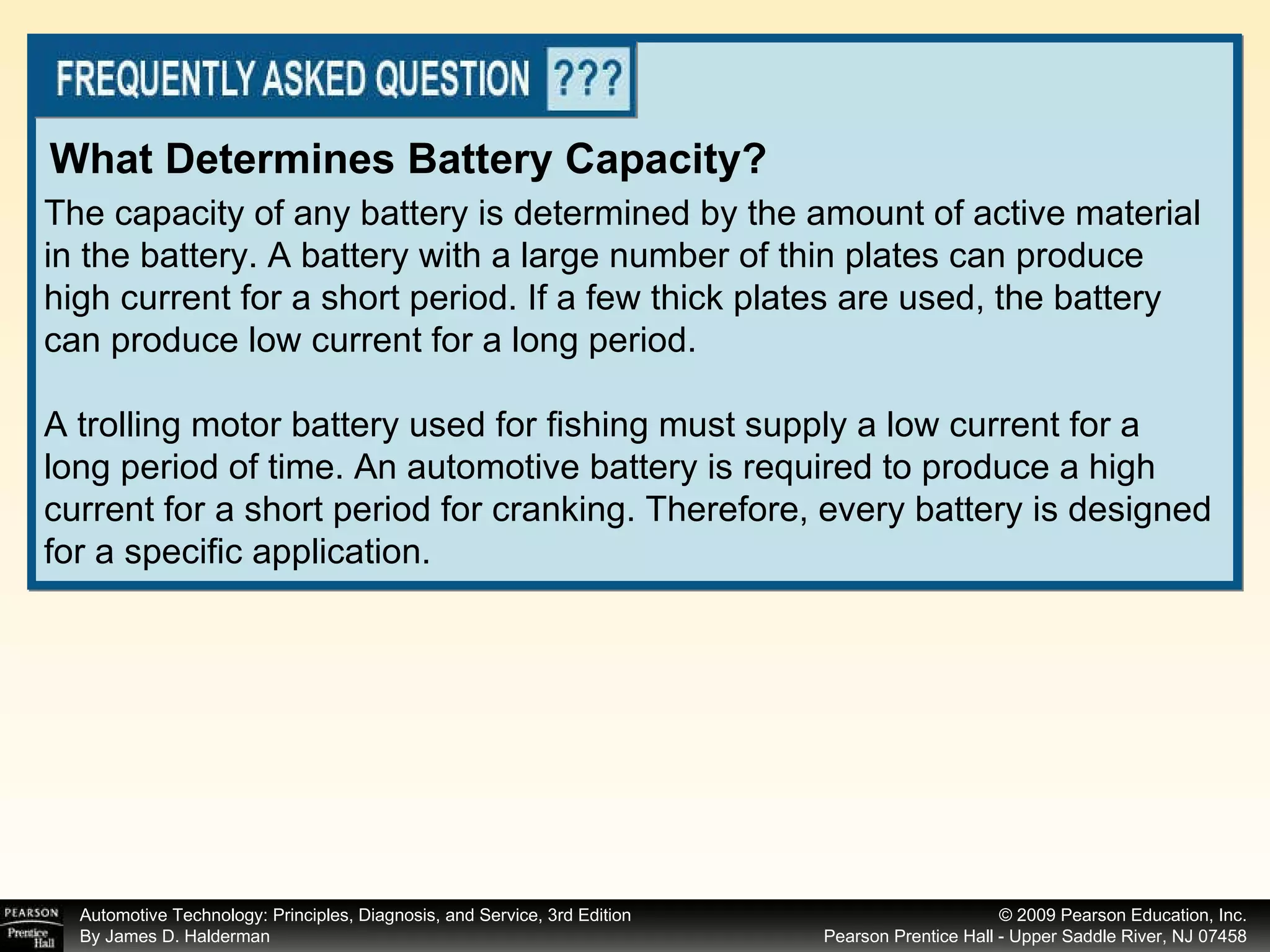 The capacity of any battery is determined by the amount of active material in the battery. A battery with a large number of thin plates can produce high current for a short period. If a few thick plates are used, the battery can produce low current for a long period. A trolling motor battery used for fishing must supply a low current for a long period of time. An automotive battery is required to produce a high current for a short period for cranking. Therefore, every battery is designed for a specific application. What Determines Battery Capacity? 