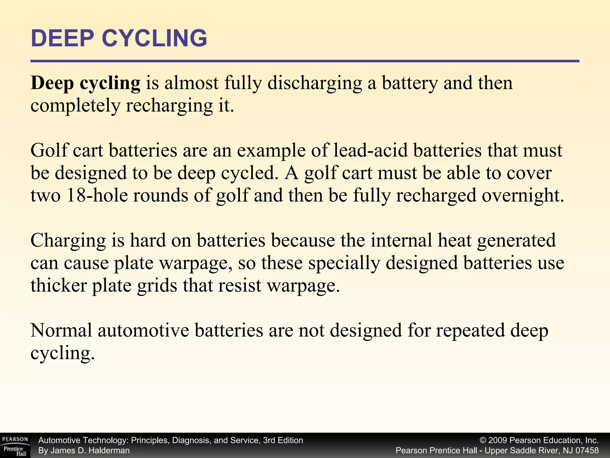 DEEP CYCLING Deep cycling  is almost fully discharging a battery and then completely recharging it. Golf cart batteries are an example of lead-acid batteries that must be designed to be deep cycled. A golf cart must be able to cover two 18-hole rounds of golf and then be fully recharged overnight. Charging is hard on batteries because the internal heat generated can cause plate warpage, so these specially designed batteries use thicker plate grids that resist warpage. Normal automotive batteries are not designed for repeated deep cycling. 
