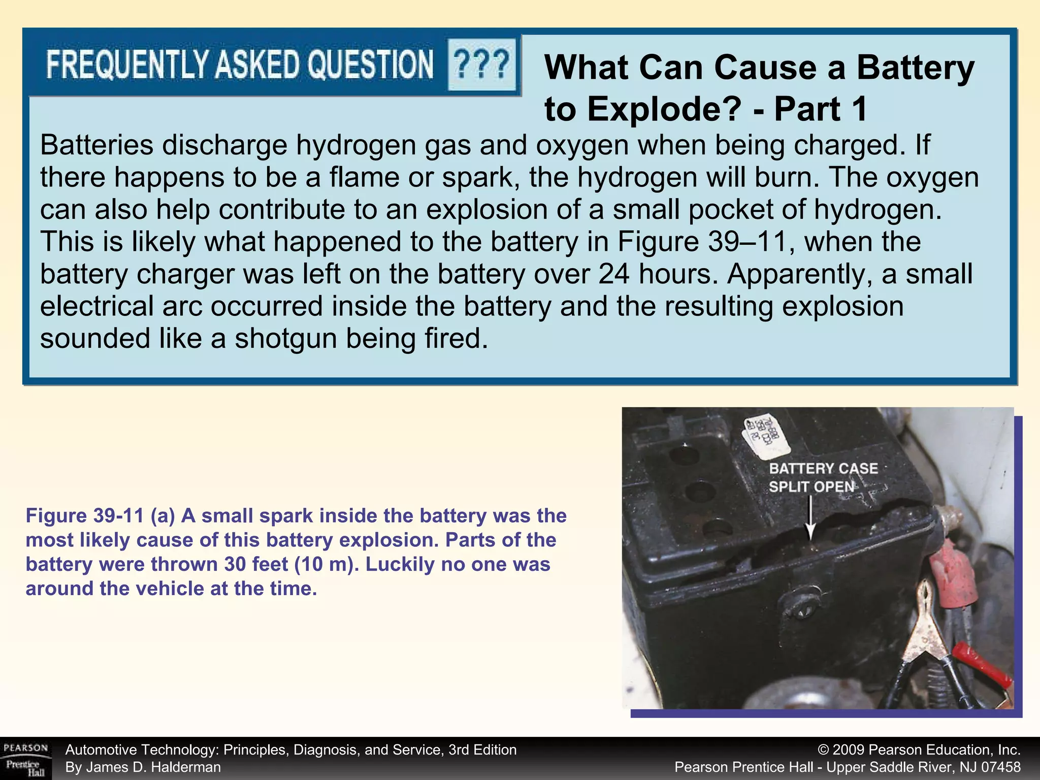 Batteries discharge hydrogen gas and oxygen when being charged. If there happens to be a flame or spark, the hydrogen will burn. The oxygen can also help contribute to an explosion of a small pocket of hydrogen. This is likely what happened to the battery in Figure 39–11, when the battery charger was left on the battery over 24 hours. Apparently, a small electrical arc occurred inside the battery and the resulting explosion sounded like a shotgun being fired. What Can Cause a Battery to Explode? - Part 1 Figure 39-11 (a) A small spark inside the battery was the most likely cause of this battery explosion. Parts of the battery were thrown 30 feet (10 m). Luckily no one was around the vehicle at the time. 