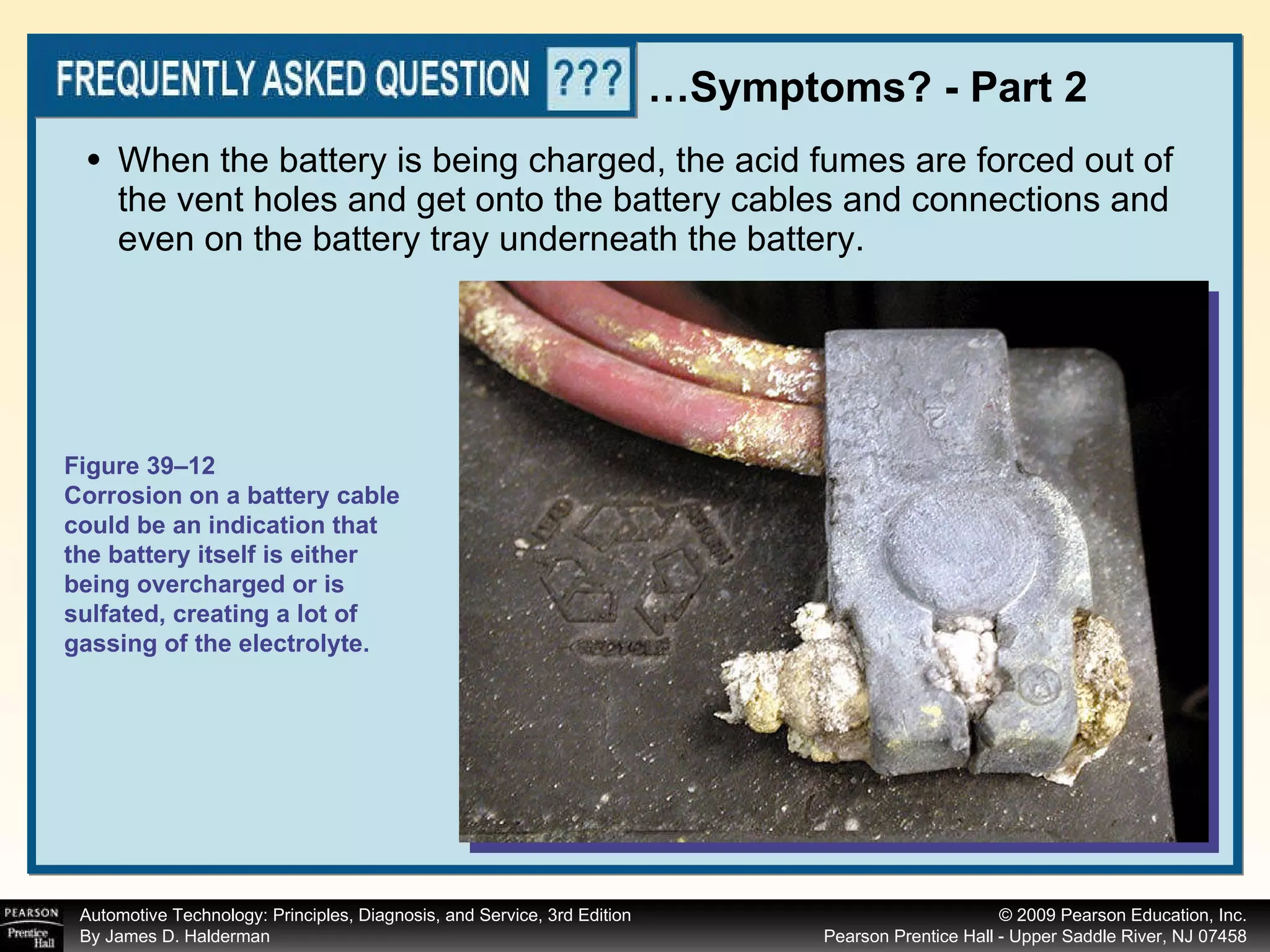 When the battery is being charged, the acid fumes are forced out of the vent holes and get onto the battery cables and connections and even on the battery tray underneath the battery.  … Symptoms? - Part 2 Figure 39–12 Corrosion on a battery cable could be an indication that the battery itself is either being overcharged or is sulfated, creating a lot of gassing of the electrolyte. 