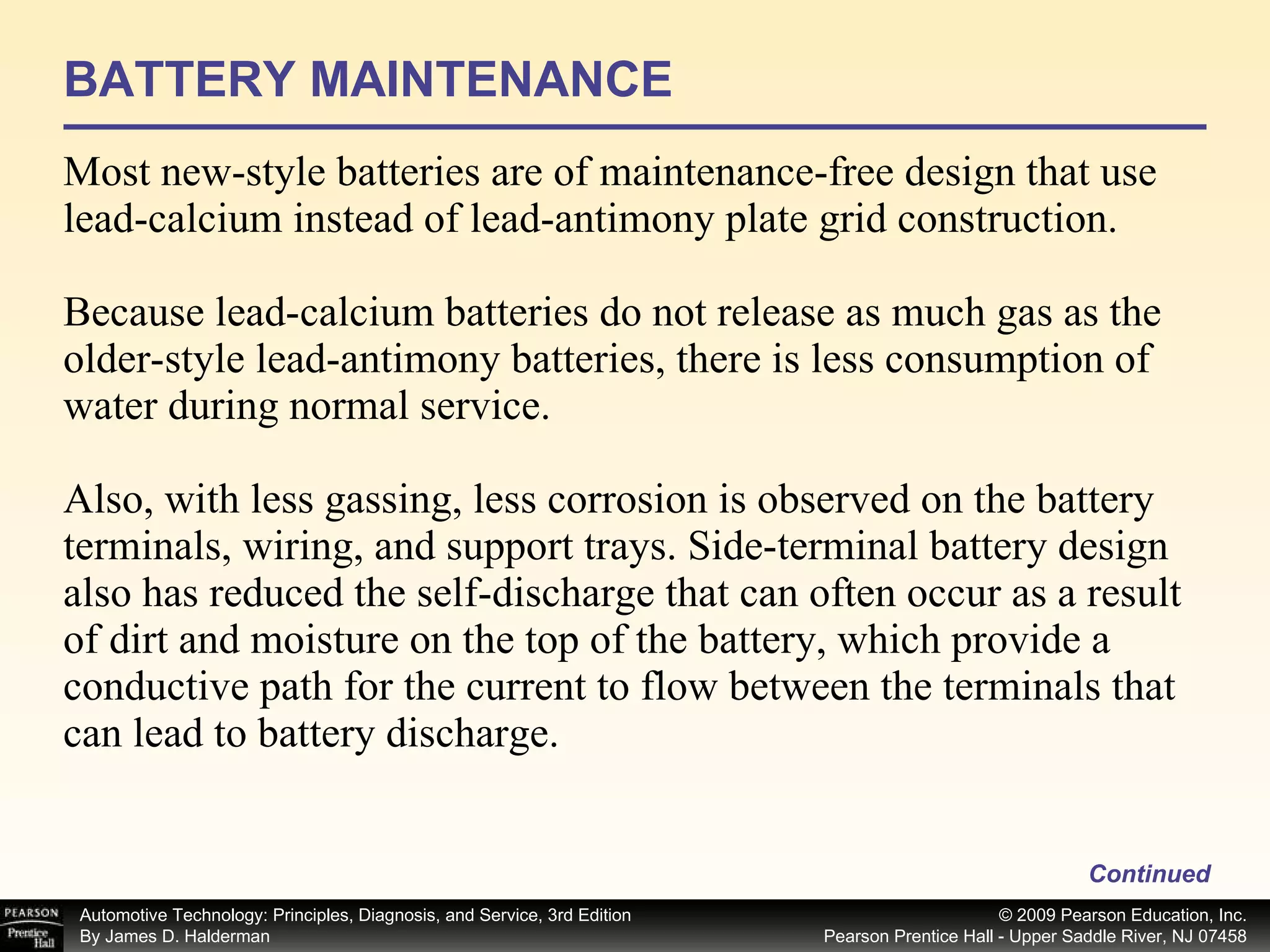BATTERY MAINTENANCE Most new-style batteries are of maintenance-free design that use lead-calcium instead of lead-antimony plate grid construction. Because lead-calcium batteries do not release as much gas as the older-style lead-antimony batteries, there is less consumption of water during normal service. Also, with less gassing, less corrosion is observed on the battery terminals, wiring, and support trays. Side-terminal battery design also has reduced the self-discharge that can often occur as a result of dirt and moisture on the top of the battery, which provide a conductive path for the current to flow between the terminals that can lead to battery discharge. Continued 
