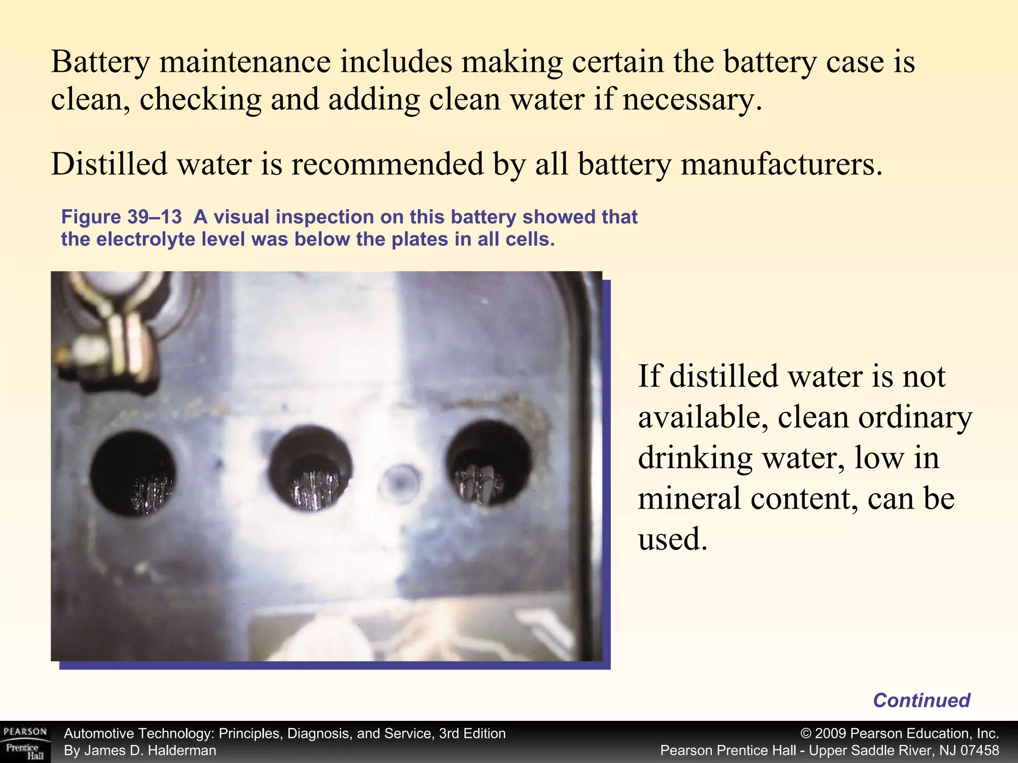 Figure 39–13  A visual inspection on this battery showed that the electrolyte level was below the plates in all cells. Battery maintenance includes making certain the battery case is clean, checking and adding clean water if necessary.  Distilled water is recommended by all battery manufacturers. If distilled water is not available, clean ordinary drinking water, low in mineral content, can be used.  Continued 
