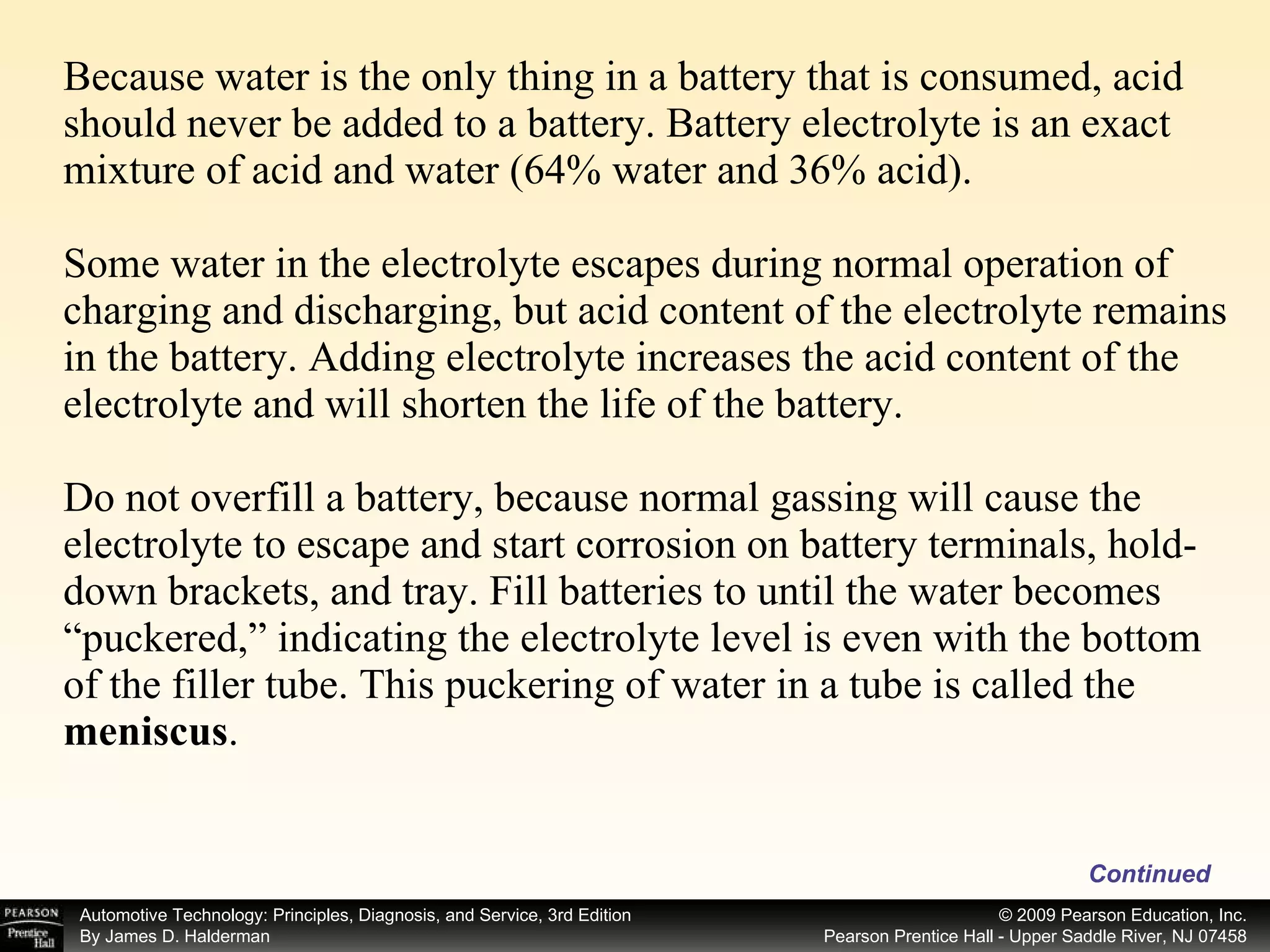 Because water is the only thing in a battery that is consumed, acid should never be added to a battery. Battery electrolyte is an exact mixture of acid and water (64% water and 36% acid). Some water in the electrolyte escapes during normal operation of charging and discharging, but acid content of the electrolyte remains in the battery. Adding electrolyte increases the acid content of the electrolyte and will shorten the life of the battery. Do not overfill a battery, because normal gassing will cause the electrolyte to escape and start corrosion on battery terminals, hold-down brackets, and tray. Fill batteries to until the water becomes “puckered,” indicating the electrolyte level is even with the bottom of the filler tube. This puckering of water in a tube is called the  meniscus . Continued 