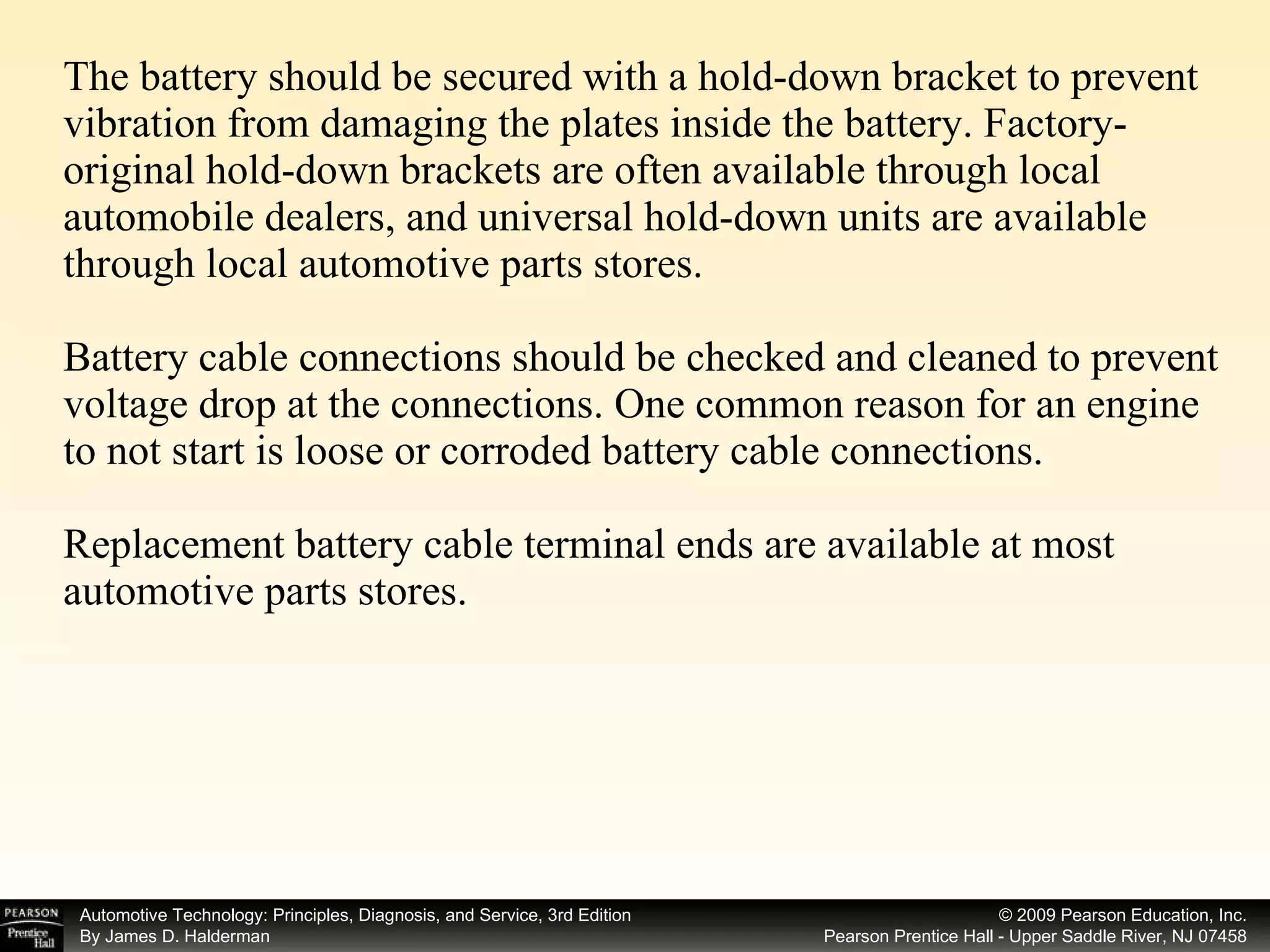 The battery should be secured with a hold-down bracket to prevent vibration from damaging the plates inside the battery. Factory-original hold-down brackets are often available through local automobile dealers, and universal hold-down units are available through local automotive parts stores. Battery cable connections should be checked and cleaned to prevent voltage drop at the connections. One common reason for an engine to not start is loose or corroded battery cable connections.  Replacement battery cable terminal ends are available at most automotive parts stores. 