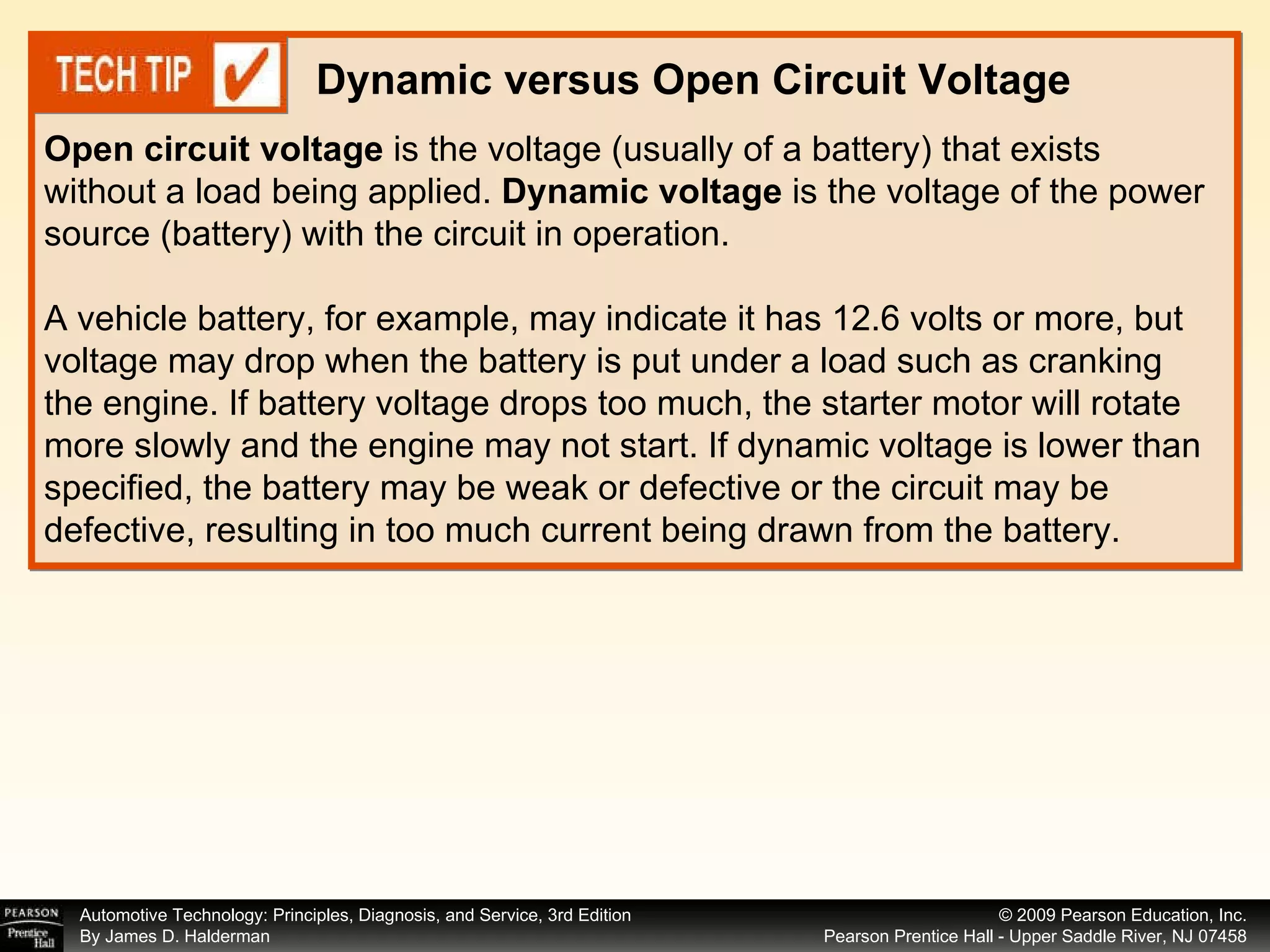 Open circuit voltage  is the voltage (usually of a battery) that exists without a load being applied.  Dynamic voltage  is the voltage of the power source (battery) with the circuit in operation. A vehicle battery, for example, may indicate it has 12.6 volts or more, but voltage may drop when the battery is put under a load such as cranking the engine. If battery voltage drops too much, the starter motor will rotate more slowly and the engine may not start. If dynamic voltage is lower than specified, the battery may be weak or defective or the circuit may be defective, resulting in too much current being drawn from the battery. Dynamic versus Open Circuit Voltage 