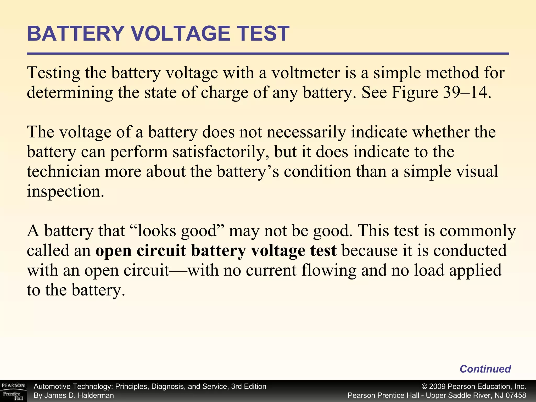 BATTERY VOLTAGE TEST Testing the battery voltage with a voltmeter is a simple method for determining the state of charge of any battery. See Figure 39–14. The voltage of a battery does not necessarily indicate whether the battery can perform satisfactorily, but it does indicate to the technician more about the battery’s condition than a simple visual inspection. A battery that “looks good” may not be good. This test is commonly called an  open circuit battery voltage test  because it is conducted with an open circuit—with no current flowing and no load applied to the battery. Continued 