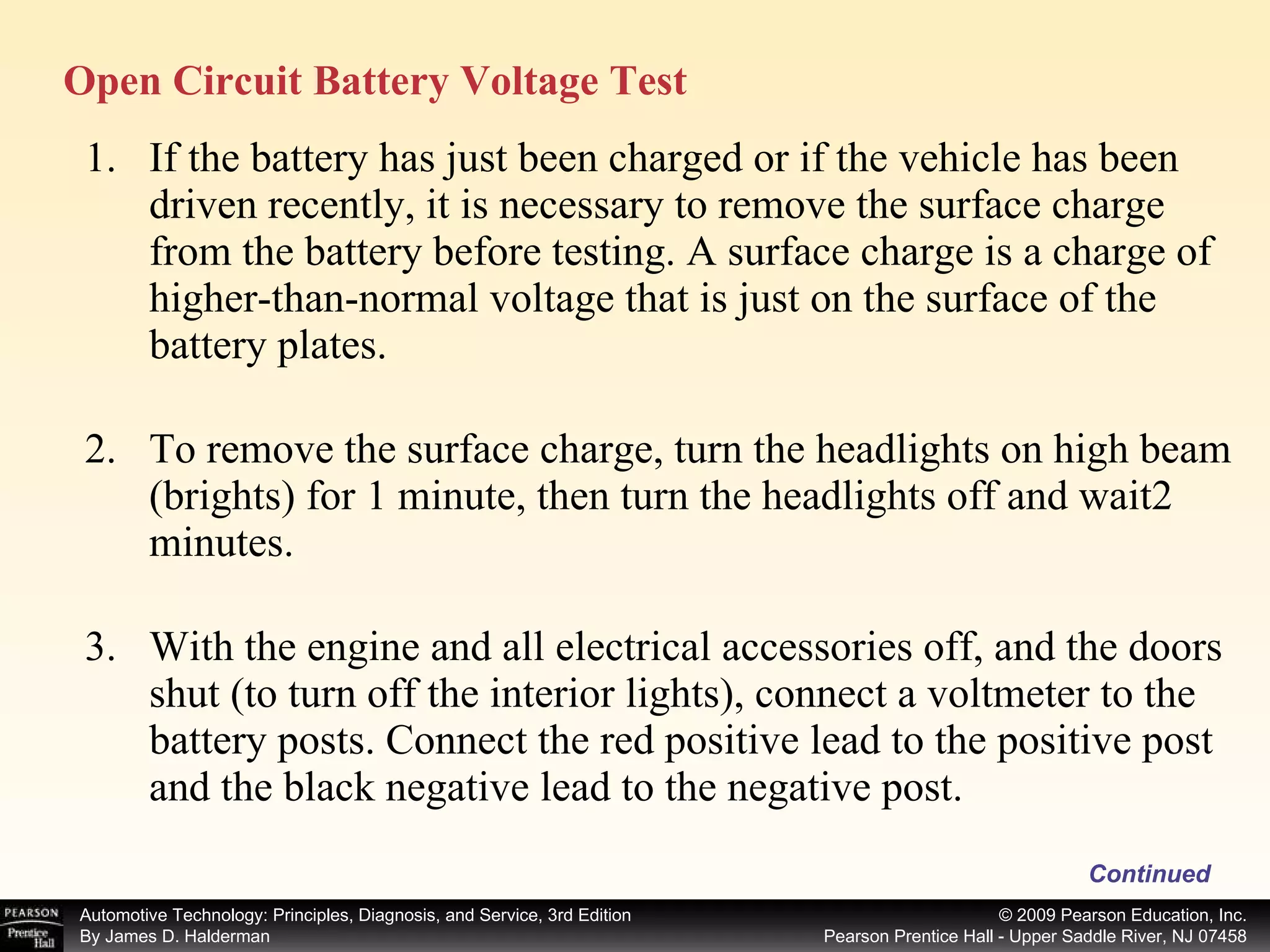 If the battery has just been charged or if the vehicle has been driven recently, it is necessary to remove the surface charge from the battery before testing. A surface charge is a charge of higher-than-normal voltage that is just on the surface of the battery plates.  To remove the surface charge, turn the headlights on high beam (brights) for 1 minute, then turn the headlights off and wait2 minutes. With the engine and all electrical accessories off, and the doors shut (to turn off the interior lights), connect a voltmeter to the battery posts. Connect the red positive lead to the positive post and the black negative lead to the negative post. Continued Open Circuit Battery Voltage Test 