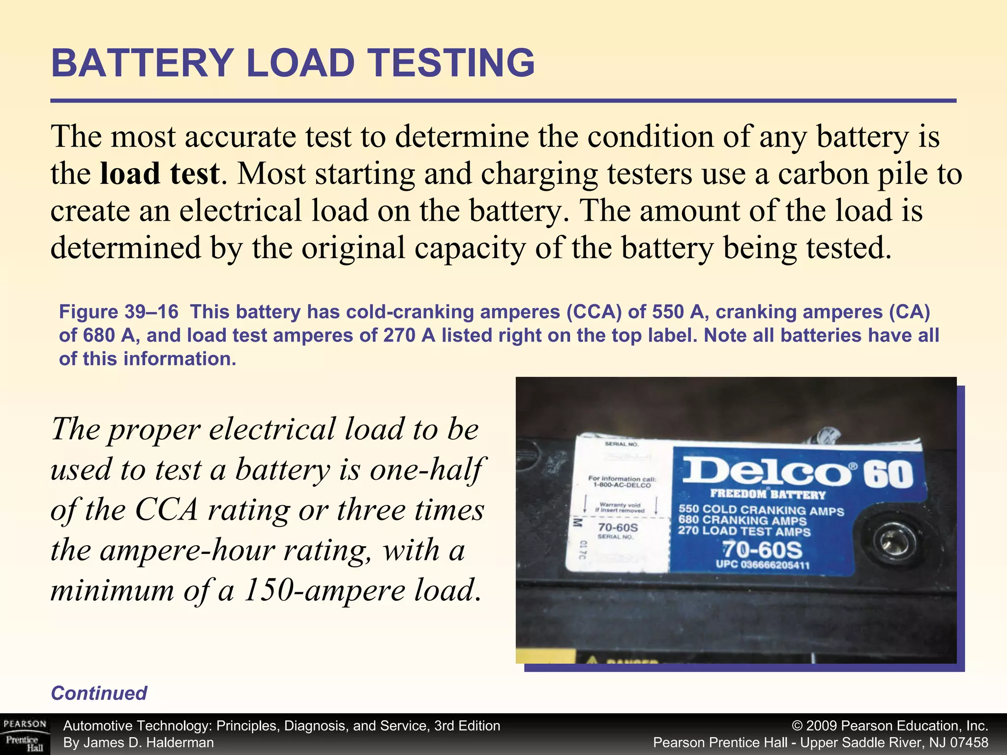 BATTERY LOAD TESTING The most accurate test to determine the condition of any battery is the  load test . Most starting and charging testers use a carbon pile to create an electrical load on the battery. The amount of the load is determined by the original capacity of the battery being tested.  Continued Figure 39–16  This battery has cold-cranking amperes (CCA) of 550 A, cranking amperes (CA) of 680 A, and load test amperes of 270 A listed right on the top label. Note all batteries have all of this information. The proper electrical load to be used to test a battery is one-half of the CCA rating or three times the ampere-hour rating, with a minimum of a 150-ampere load .  
