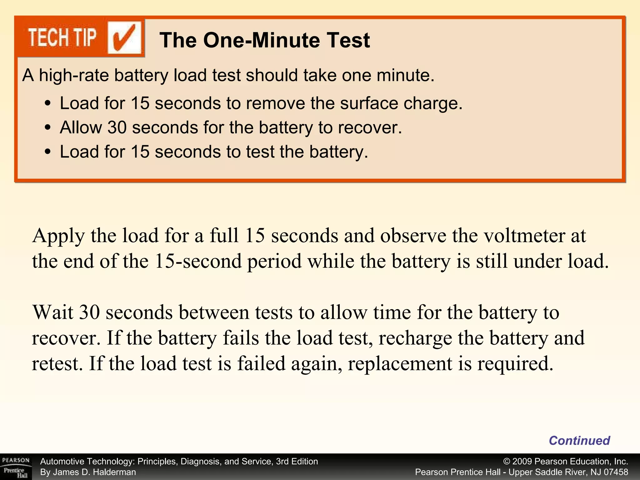 Load for 15 seconds to remove the surface charge. Allow 30 seconds for the battery to recover. Load for 15 seconds to test the battery. A high-rate battery load test should take one minute. The One-Minute Test Apply the load for a full 15 seconds and observe the voltmeter at the end of the 15-second period while the battery is still under load. Wait 30 seconds between tests to allow time for the battery to recover. If the battery fails the load test, recharge the battery and retest. If the load test is failed again, replacement is required.  Continued 