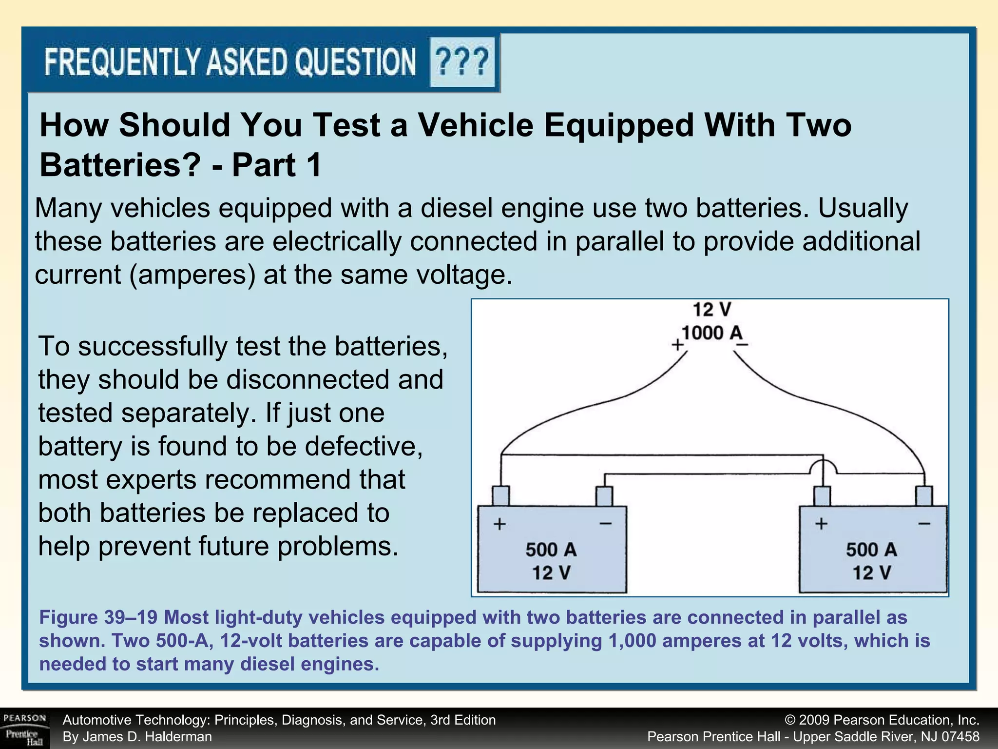 Many vehicles equipped with a diesel engine use two batteries. Usually these batteries are electrically connected in parallel to provide additional current (amperes) at the same voltage. How Should You Test a Vehicle Equipped With Two Batteries? - Part 1 Figure 39–19 Most light-duty vehicles equipped with two batteries are connected in parallel as shown. Two 500-A, 12-volt batteries are capable of supplying 1,000 amperes at 12 volts, which is needed to start many diesel engines. To successfully test the batteries, they should be disconnected and tested separately. If just one battery is found to be defective, most experts recommend that both batteries be replaced to help prevent future problems.  